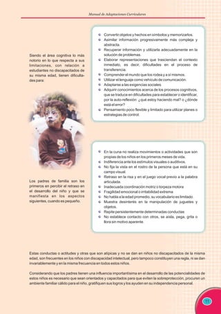 11
Siendo el área cognitiva lo más
notorio en lo que respecta a sus
limitaciones, con relación a
estudiantes no discapacitados de
su misma edad, tienen dificulta-
des para:
Convertir objetos y hechos en símbolos y memorizarlos.
Asimilar información progresivamente más compleja y
abstracta.
Recuperar información y utilizarla adecuadamente en la
solución de problemas.
Elaborar representaciones que trasciendan el contexto
inmediato, es decir, dificultades en el proceso de
transferencia.
Comprender el mundo que los rodea y a sí mismos.
Utilizar el lenguaje como vehículo de comunicación.
Adaptarse a las exigencias sociales
Adquirir conocimientos acerca de los procesos cognitivos,
que se traduce en dificultades para establecer o identificar,
por la auto-reflexión: ¿qué estoy haciendo mal? o ¿dónde
está el error?
Pensamiento poco flexible y limitado para utilizar planes o
estrategias de control.
Los padres de familia son los
primeros en percibir el retraso en
el desarrollo del niño y que se
manifiesta en los aspectos
siguientes, cuando es pequeño.
Estas conductas o actitudes y otras que son atípicas y no se dan en niños no discapacitados de la misma
edad, son frecuentes en los niños con discapacidad intelectual, pero tampoco constituyen una regla, ni se dan
invariablemente y en la misma frecuencia en todos estos niños.
Considerando que los padres tienen una influencia importantísima en el desarrollo de las potencialidades de
estos niños es necesario que sean orientados y capacitados para que eviten la sobreprotección, procuren un
ambiente familiar cálido para el niño, gratifiquen sus logros y los ayuden en su independencia personal.
En la cuna no realiza movimientos o actividades que son
propias de los niños en los primeros meses de vida.
Indiferencia ante los estímulos visuales o auditivos.
No fija la vista en el rostro de la persona que está en su
campo visual.
Retraso en la risa y en el juego vocal previo a la palabra
articulada.
Inadecuada coordinación motriz o torpeza motora
Fragilidad emocional o irritabilidad extrema
No habla a la edad promedio, su vocabulario es limitado.
Muestra desinterés en la manipulación de juguetes y
objetos.
Repite persistentemente determinadas conductas
No establece contacto con otros, se aísla, pega, grita o
llora sin motivo aparente.
Manual de Adaptaciones Curriculares
 