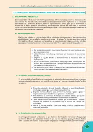 La Diversificación y las Adaptaciones Curriculares en Educación Inicial y Primaria
103
A. DISCAPACIDAD INTELECTUAL
Es imprescindible individualizar la metodología de trabajo, del mismo modo que se hace al seleccionar las
capacidades. Por otro lado, es fundamental la coordinación entre todos los implicados en su educación:
docente de aula, profesores de apoyo, servicios especializados y familia, para que la intervención se
realice con el mayor grado de coherencia y de colaboración posible. En todo caso, la flexibilidad
organizativa en el centro es requisito indispensable para llevar a cabo una correcta integración escolar de
los alumnos con discapacidad intelectual.
A la hora de trabajar es recomendable utilizar estrategias que respondan a sus características
psicobiológicas y que se adapten a su forma de pensar y de actuar. Por ejemplo, si perciben mejor la
información por la vía visual que por la auditiva, la presentación de imágenes, dibujos e incluso
objetos para manipular les ayudará a mejorar su retención. Otras sugerencias válidas pueden ser:
a) Metodología de trabajo
Dar pautas de actuación, concretas en lugar de instrucciones de carácter
general poco precisas.
Utilizar técnicas instructivas y materiales que favorezcan la experiencia
directa.
Emplear la ayuda directa y demostraciones o modelado con las
explicaciones.
Actuar con flexibilidad, adaptando la metodología a las necesidades del
alumno, a su progreso personal y estando dispuestos a modificarla si los
resultados no son los esperados.
Secuenciar las capacidades y contenidos en orden creciente de dificultad,
descomponiendo las tareas en pasos intermedios.
b) Actividades, materiales, espacios y tiempos
Es recomendable la flexibilidad en la presentación de actividades, teniendo presente que en algunos
casos la actividad preparada no va a poder llevarse a cabo tal y como se había planificado. También
se sugiere:
Presentar actividades de corta duración, utilizando un aprendizaje basado
en el juego, es decir que sean entretenidas y atractivas.
Dejarles tiempo suficiente para terminar las tareas y poco a poco ir
exigiéndoles mayor velocidad en su ejecución o realización.
Dar al alumno la posibilidad de trabajar con objetos reales y que pueda
obtener información a partir de otras vías distintas al texto escrito.
Tener preparado con antelación el material que se va a utilizar. Conviene
disponer de material en abundancia por si se han de cambiar las
actividades.
Aplicar lo que se enseña y dejar que realice prácticas repetidas para
afianzar lo aprendido.
c) La Socialización y los agrupamientos
En la integración social, lo fundamental es que el alumno disfrute de los mismos derechos y cumpla
los mismos deberes que los demás. Se trata de que sea uno más en el grupo y en el aula, tratarlo
como a los otros, sin mayores exigencias pero tampoco con privilegios. Por ello, es recomendable:
3.3. ADAPTACIONES METODOLÓGICAS PARA NIÑOS CON NECESIDADES EDUCATIVAS ESPECIALES
 