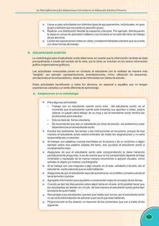 La Diversificación y las Adaptaciones Curriculares en Educación Inicial y Primaria
105
B. DISCAPACIDAD AUDITIVA
La metodología para el estudiante sordo debe tener en cuenta que la información recibida se dará
principalmente a través del sentido de la vista, por lo tanto se incluirán en los textos información
gráfica (organizadores gráficos).
Las actividades vivenciadas ponen en contacto al estudiante con la realidad de manera más
“tangible”, por ejemplo: representaciones, dramatizaciones, mimo, utilización de esquemas,
simulaciones en la computadora y estas serán reforzadas con visitas de estudio.
Estas actividades beneficiarán a todos los alumnos, en especial a aquellos que no tengan
experiencias variadas o un estilo diferente de aprendizaje.
Llevar a cabo actividades con distintos tipos de agrupamientos, individuales, en gran
grupo y siempre que se pueda en pequeño grupo.
Realizar una distribución flexible de espacios y tiempos. Por ejemplo, distribuyendo
la clase en zonas de actividad o talleres y los horarios en función del ritmo de trabajo
de los alumnos.
Limitar las exposiciones orales en clase, complementándolas siempre que se pueda
con otras formas de trabajo.
Para algunas actividades:
Trabaje con un estudiante oyente como tutor del estudiante sordo, en el
momento que el estudiante oyente este tomando sus apuntes o notas, podría
colocar un papel calca debajo de su hoja y así el estudiante sordo tendría las
anotaciones para estudiar;
Esto se dará de forma voluntaria.
Se recomienda que sea un estudiante por área de estudio, así evitaremos crear
dependencias en el estudiante sordo.
Escriba los exámenes, las tareas y las instrucciones en la pizarra, porque de esa
manera el estudiante sordo estará enterado de todas las asignaciones y no será
sorprendido por un examen.
Al trabajar con palabras nuevas escríbelas en la pizarra y de un sinónimo o algún
ejemplo sobre esa palabra aislada del texto, eso ayudará al estudiante sordo a
comprenderla mejor.
Asegúrese de que el estudiante sordo este comprendiendo la clase haciendo
periódicamente preguntas; si se da cuenta que no ha comprendido repetirle la frase
mirándolo o repítaselo de la misma manera recurriendo a apoyos visuales, como
señalar un objeto y/o mostrar una fotografía.
Si se trabaja con una maqueta o algo situado en el aula, señalarlo o tocarlo; así el
estudiante sordo sabrá de que se está hablando.
Asegúrese de que el estudiante sepa de qué tema se va a hablar y avísele cuando el
tema termine o cambie.
Agregarle información para ayudarlo a comprender mejor el concepto de los temas.
Cuando se den las discusiones sobre algún tema en el aula, en lo posible hacer que
los estudiantes se sienten en círculo, de esa manera el estudiante sordo podrá leer
los labios de quien hable.
Recuérdale a los estudiantes oyentes que hablen por turnos, así el estudiante sordo
no se confundirá tratando de adivinar quien es el que esta hablando.
Proporcionarle el día anterior un resumen de los contenidos que van a tratar el día
siguiente.
§
§
§
a) Adaptaciones en la metodología
 