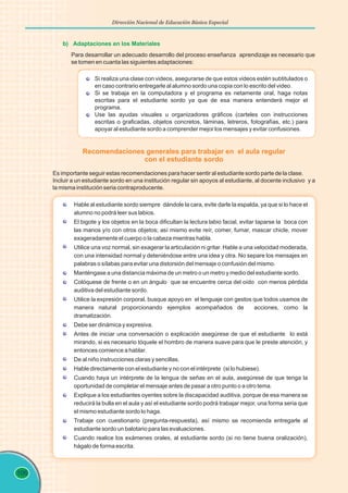 106
Dirección Nacional de Educación Básica Especial
b) Adaptaciones en los Materiales
Si realiza una clase con videos, asegurarse de que estos videos estén subtitulados o
en caso contrario entregarle al alumno sordo una copia con lo escrito del video.
Si se trabaja en la computadora y el programa es netamente oral, haga notas
escritas para el estudiante sordo ya que de esa manera entenderá mejor el
programa.
Use las ayudas visuales u organizadores gráficos (carteles con instrucciones
escritas o graficadas, objetos concretos, láminas, letreros, fotografías, etc.) para
apoyar al estudiante sordo a comprender mejor los mensajes y evitar confusiones.
Para desarrollar un adecuado desarrollo del proceso enseñanza aprendizaje es necesario que
se tomen en cuanta las siguientes adaptaciones:
Recomendaciones generales para trabajar en el aula regular
con el estudiante sordo
Es importante seguir estas recomendaciones para hacer sentir al estudiante sordo parte de la clase.
Incluir a un estudiante sordo en una institución regular sin apoyos al estudiante, al docente inclusivo y a
la misma institución seria contraproducente.
Hable al estudiante sordo siempre dándole la cara, evite darle la espalda, ya que si lo hace el
alumno no podrá leer sus labios.
El bigote y los objetos en la boca dificultan la lectura labio facial, evitar taparse la boca con
las manos y/o con otros objetos; así mismo evite reír, comer, fumar, mascar chicle, mover
exageradamente el cuerpo o la cabeza mientras habla.
Utilice una voz normal, sin exagerar la articulación ni gritar. Hable a una velocidad moderada,
con una intensidad normal y deteniéndose entre una idea y otra. No separe los mensajes en
palabras o sílabas para evitar una distorsión del mensaje o confusión del mismo.
Manténgase a una distancia máxima de un metro o un metro y medio del estudiante sordo.
Colóquese de frente o en un ángulo que se encuentre cerca del oído con menos pérdida
auditiva del estudiante sordo.
Utilice la expresión corporal, busque apoyo en el lenguaje con gestos que todos usamos de
manera natural proporcionando ejemplos acompañados de acciones, como la
dramatización.
Debe ser dinámica y expresiva.
Antes de iniciar una conversación o explicación asegúrese de que el estudiante lo está
mirando, si es necesario tóquele el hombro de manera suave para que le preste atención, y
entonces comience a hablar.
De al niño instrucciones claras y sencillas.
Hable directamente con el estudiante y no con el intérprete (si lo hubiese).
Cuando haya un intérprete de la lengua de señas en el aula, asegúrese de que tenga la
oportunidad de completar el mensaje antes de pasar a otro punto o a otro tema.
Explique a los estudiantes oyentes sobre la discapacidad auditiva, porque de esa manera se
reducirá la bulla en el aula y así el estudiante sordo podrá trabajar mejor, una forma seria que
el mismo estudiante sordo lo haga.
Trabaje con cuestionario (pregunta-respuesta), así mismo se recomienda entregarle al
estudiante sordo un balotario para las evaluaciones.
Cuando realice los exámenes orales, al estudiante sordo (si no tiene buena oralización),
hágalo de forma escrita.
 