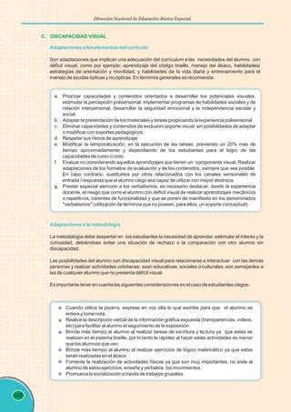 108
Dirección Nacional de Educación Básica Especial
C. DISCAPACIDAD VISUAL
Adaptaciones a los elementos del currículo
Son adaptaciones que implican una adecuación del currículum a las necesidades del alumno con
déficit visual, como por ejemplo: aprendizaje del código braille, manejo del ábaco, habilidades/
estrategias de orientación y movilidad, y habilidades de la vida diaria y entrenamiento para el
manejo de ayudas ópticas y no ópticas. En términos generales se recomienda:
a. Priorizar capacidades y contenidos orientados a desarrollar los potenciales visuales,
estimular la percepción polisensorial, implementar programas de habilidades sociales y de
relación interpersonal, desarrollar la seguridad emocional y la independencia escolar y
social.
b. Adaptar la presentación de los materiales y tareas propiciando la experiencia polisensorial.
c. Eliminar capacidades y contenidos de exclusivo soporte visual, sin posibilidades de adaptar
o modificar con soportes pedagógicos.
d. Respetar sus ritmos de aprendizaje.
e. Modificar la temporalización, en la ejecución de las tareas, previendo un 20% más de
tiempo aproximadamente y dependiendo de los estudiantes para el logro de las
capacidades de curso o ciclo.
f. Evaluar no considerando aquellos aprendizajes que tienen un componente visual. Realizar
adaptaciones de los formatos de evaluación y de los contenidos, siempre que sea posible.
En caso contrario, sustituirlos por otros relacionados con los canales sensoriales de
entrada / respuesta que el alumno ciego sea capaz de utilizar con mayor destreza.
g. Prestar especial atención a los verbalismos, es necesario destacar, desde la experiencia
docente, el riesgo que corre el alumno con déficit visual de realizar aprendizajes mecánicos
o repetitivos, carentes de funcionalidad y que se ponen de manifiesto en los denominados
"verbalismos" (utilización de términos que no poseen, para ellos, un soporte conceptual).
Adaptaciones a la metodología
La metodología debe despertar en los estudiantes la necesidad de aprender, estimular el interés y la
curiosidad, debiéndose evitar una situación de rechazo o la comparación con otro alumno sin
discapacidad.
Las posibilidades del alumno con discapacidad visual para relacionarse e interactuar con las demás
personas y realizar actividades cotidianas, sean educativas, sociales o culturales; son semejantes a
las de cualquier alumno que no presenta déficit visual.
Es importante tener en cuenta las siguientes consideraciones en el caso de estudiantes ciegos:
Cuando utilice la pizarra, exprese en voz alta lo que escribe para que el alumno se
entere y tome nota.
Realice la descripción verbal de la información gráfica expuesta (transparencias, videos,
etc) para facilitar al alumno el seguimiento de la exposición.
Brinde más tiempo al alumno al realizar tareas de escritura y lectura ya que estas se
realizan en el sistema braille, por lo tanto la rapidez al hacer estas actividades es menor
que los alumnos que ven.
Brinde más tiempo al alumno al realizar ejercicios de lógico matemático ya que estas
serán realizadas en el ábaco.
Fomente la realización de actividades físicas ya que son muy importantes, no aísle al
alumno de estos ejercicios, enseñe y verbalice los movimientos.
Promueva la socialización a través de trabajos grupales.
 