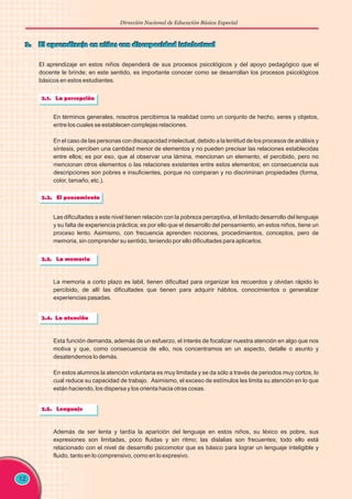 Dirección Nacional de Educación Básica Especial
El aprendizaje en estos niños dependerá de sus procesos psicológicos y del apoyo pedagógico que el
docente le brinde; en este sentido, es importante conocer como se desarrollan los procesos psicológicos
básicos en estos estudiantes.
12
En términos generales, nosotros percibimos la realidad como un conjunto de hecho, seres y objetos,
entre los cuales se establecen complejas relaciones.
En el caso de las personas con discapacidad intelectual, debido a la lentitud de los procesos de análisis y
síntesis, perciben una cantidad menor de elementos y no pueden precisar las relaciones establecidas
entre ellos; es por eso, que al observar una lámina, mencionan un elemento, el percibido, pero no
mencionan otros elementos o las relaciones existentes entre estos elementos; en consecuencia sus
descripciones son pobres e insuficientes, porque no comparan y no discriminan propiedades (forma,
color, tamaño, etc.).
Las dificultades a este nivel tienen relación con la pobreza perceptiva, el limitado desarrollo del lenguaje
y su falta de experiencia práctica; es por ello que el desarrollo del pensamiento, en estos niños, tiene un
proceso lento. Asimismo, con frecuencia aprenden nociones, procedimientos, conceptos, pero de
memoria, sin comprender su sentido, teniendo por ello dificultades para aplicarlos.
La memoria a corto plazo es labil, tienen dificultad para organizar los recuerdos y olvidan rápido lo
percibido, de allí las dificultades que tienen para adquirir hábitos, conocimientos o generalizar
experiencias pasadas.
Esta función demanda, además de un esfuerzo, el interés de focalizar nuestra atención en algo que nos
motiva y que, como consecuencia de ello, nos concentramos en un aspecto, detalle o asunto y
desatendemos lo demás.
En estos alumnos la atención voluntaria es muy limitada y se da sólo a través de periodos muy cortos, lo
cual reduce su capacidad de trabajo. Asimismo, el exceso de estímulos les limita su atención en lo que
están haciendo, los dispersa y los orienta hacia otras cosas.
Además de ser lenta y tardía la aparición del lenguaje en estos niños, su léxico es pobre, sus
expresiones son limitadas, poco fluidas y sin ritmo; las dislalias son frecuentes; todo ello está
relacionado con el nivel de desarrollo psicomotor que es básico para lograr un lenguaje inteligible y
fluido, tanto en lo comprensivo, como en lo expresivo.
 