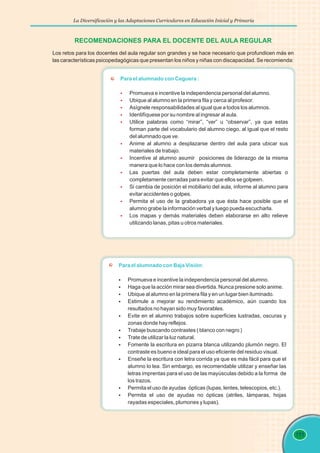 La Diversificación y las Adaptaciones Curriculares en Educación Inicial y Primaria
111
RECOMENDACIONES PARA EL DOCENTE DEL AULA REGULAR
Los retos para los docentes del aula regular son grandes y se hace necesario que profundicen más en
las características psicopedagógicas que presentan los niños y niñas con discapacidad. Se recomienda:
Para el alumnado con Ceguera :
§
§
§
§
§
§
§
§
§
§
§
Promueva e incentive la independencia personal del alumno.
Ubique al alumno en la primera fila y cerca al profesor.
Asígnele responsabilidades al igual que a todos los alumnos.
Identifíquese por su nombre al ingresar al aula.
Utilice palabras como “mirar”, “ver” u “observar”, ya que estas
forman parte del vocabulario del alumno ciego, al igual que el resto
del alumnado que ve.
Anime al alumno a desplazarse dentro del aula para ubicar sus
materiales de trabajo.
Incentive al alumno asumir posiciones de liderazgo de la misma
manera que lo hace con los demás alumnos.
Las puertas del aula deben estar completamente abiertas o
completamente cerradas para evitar que ellos se golpeen.
Si cambia de posición el mobiliario del aula, informe al alumno para
evitar accidentes o golpes.
Permita el uso de la grabadora ya que ésta hace posible que el
alumno grabe la información verbal y luego pueda escucharla.
Los mapas y demás materiales deben elaborarse en alto relieve
utilizando lanas, pitas u otros materiales.
Para el alumnado con Baja Visión:
§
Promueva e incentive la independencia personal del alumno.
§
Haga que la acción mirar sea divertida. Nunca presione solo anime.
§
Ubique al alumno en la primera fila y en un lugar bien iluminado.
§
Estimule a mejorar su rendimiento académico, aún cuando los
resultados no hayan sido muy favorables.
§
Evite en el alumno trabajos sobre superficies lustradas, oscuras y
zonas donde hay reflejos.
§
Trabaje buscando contrastes ( blanco con negro )
§
Trate de utilizar la luz natural.
§
Fomente la escritura en pizarra blanca utilizando plumón negro. El
contraste es bueno e ideal para el uso eficiente del residuo visual.
§
Enseñe la escritura con letra corrida ya que es más fácil para que el
alumno lo lea. Sin embargo, es recomendable utilizar y enseñar las
letras imprentas para el uso de las mayúsculas debido a la forma de
los trazos.
§
Permita el uso de ayudas ópticas (lupas, lentes, telescopios, etc.).
§
Permita el uso de ayudas no ópticas (atriles, lámparas, hojas
rayadas especiales, plumones y lupas).
 