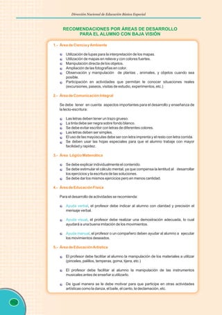 112
Dirección Nacional de Educación Básica Especial
RECOMENDACIONES POR ÁREAS DE DESARROLLO
PARA EL ALUMNO CON BAJA VISIÓN
1.- Área de Ciencia yAmbiente
2.- Área de Comunicación Integral
3.- Área Lógico Matemática
4.- Área de Educación Física
5.- Área de EducaciónArtística
Utilización de lupas para la interpretación de los mapas.
Utilización de mapas en relieve y con colores fuertes.
Manipulación directa de los objetos.
Ampliación de las fotografías en color.
Observación y manipulación de plantas , animales, y objetos cuando sea
posible.
Participación en actividades que permitan le conocer situaciones reales
(excursiones, paseos, visitas de estudio, experimentos, etc.)
Se debe tener en cuenta aspectos importantes para el desarrollo y enseñanza de
la lecto-escritura:
Las letras deben tener un trazo grueso.
La tinta debe ser negra sobre fondo blanco.
Se debe evitar escribir con letras de diferentes colores.
Las letras deben ser simples.
El uso de las mayúsculas debe ser con letra imprenta y el resto con letra corrida.
Se deben usar las hojas especiales para que el alumno trabaje con mayor
facilidad y rapidez.
Se debe explicar individualmente el contenido.
Se debe estimular el cálculo mental, ya que compensa la lentitud al desarrollar
los ejercicios y la escritura de las soluciones.
Se debe dar los mismos ejercicios pero en menos cantidad.
Para el desarrollo de actividades se recomienda:
, el profesor debe indicar al alumno con claridad y precisión el
mensaje verbal.
, el profesor debe realizar una demostración adecuada, lo cual
ayudará a una buena imitación de los movimientos.
, el profesor o un compañero deben ayudar al alumno a ejecutar
los movimientos deseados.
El profesor debe facilitar al alumno la manipulación de los materiales a utilizar
(pinceles, palillos, temperas, goma, tijera, etc.)
El profesor debe facilitar al alumno la manipulación de las instrumentos
musicales antes de enseñar a utilizarlo.
De igual manera se le debe motivar para que participe en otras actividades
artísticas como la danza, el baile, el canto, la declamación, etc.
Ayuda verbal
Ayuda visual
Ayuda manual
 