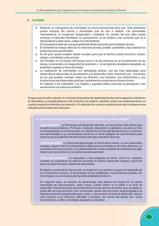La Diversificación y las Adaptaciones Curriculares en Educación Inicial y Primaria
113
D. AUTISMO
Elaborar un cronograma de actividades en forma permanente para que la/el estudiante
pueda anticipar las rutinas y actividades que se van a realizar. Las actividades
intempestivas, le ocasionan inseguridad y ansiedad, en cambio las que ellos puede
anticipar, le permiten flexibilizar su pensamiento, le da sentido a las acciones que va a
desarrollarse y adecuarse a ellas con más facilidad.
El cronograma debe ser una guía graficada de las acciones que se realizan el aula.
El ambiente de trabajo debe ser lo más estructurado posible, predecible y fijo evitando los
ambientes poco predecibles.
Es de gran ayuda emplear claves visuales para que el alumno pueda reconoce, avisos,
objetos, actividades y secuencias.
Ser flexibles en el manejo del tiempo pues si se les presiona en el cumplimiento de las
tareas, la ansiedad y la inseguridad se acentúan y no se logra los resultados deseados, es
preferible respetar su ritmo de trabajo.
La realización de actividades con estrategias lúdicas, son las más adecuadas para
desarrollar la afectividad, la socialización y el desarrollo motriz. Asimismo son momentos
en los que pueden manejar mejor sus temores, sus impulsos, sus sentimientos y sus
frustraciones permitiéndoles participar verbalmente aunque sea en forma mínima.
En relación a los materiales: Los objetos y juguetes deben estimular la percepción y las
sensaciones con todos los sentidos.
Al igual que se está viviendo un momento importante de replanteamientos sobre aspectos referidos a
la naturaleza y conceptualización del síndrome de autismo, también existe ese replanteamiento en
cuanto a aspectos referidos a su atención. En esta sección vamos a centrarnos en las consideraciones
actuales sobre la atención educativa.
a) Características generales de la atención educativa en el autismo infantil:
¿Qué enseñar?:
¿Cómo enseñar?:
¿Para qué enseñar?:
La Psicología del desarrollo del niño, es hoy la base más eficaz para
encontrar esos objetivos. Por tanto, el estudio, descriptivo y explicativo, de cómo el niño
no discapacitado va construyendo, en interacción con las demás personas y su entorno,
sus aprendizajes y su conocimiento social es un tema obligado de conocimiento para
quien tenga que planificar la intervención educativa de estos alumnos.
La Teoría del Aprendizaje, la Teoría de la mente, en sus desarrollos
actuales, siguen siendo la herramienta válida para la enseñanza de estos alumnos. La
necesidad de estructuración y de sistematización de las unidades de enseñanza es algo
básico para que el alumno con autismo pueda aprender.
La respuesta a esta pregunta es obvia. Como en cualquier
contexto de enseñanza se trata de favorecer el máximo desarrollo integral y personal
para conseguir la mayor calidad de vida posible.
El objetivo central de la intervención en el alumno con autismo es lograr el desarrollo de
su conocimiento social y el aprendizaje de las habilidades comunicativas sociales, así
como lograr una conducta autorregulada adaptada al entorno.
En segundo lugar, el contexto de aprendizaje más efectivo es aquel con un grado
importante de estructuración, tanto mayor cuanto menor es la edad o el nivel de
desarrollo. Podríamos decir que la intervención ha de recorrer el camino que va desde un
grado alto de estructuración (con numerosas claves para favorecer el aprendizaje) a la
desestructuración programada paso a paso, y de acuerdo al nivel de desarrollo- que es
más cercana a los entornos naturales y sociales- (en donde las claves son, como
recordaremos, sutiles, complejas, pasajeras y variadas).
 