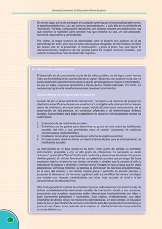 114
Dirección Nacional de Educación Básica Especial
En tercer lugar, se ha de perseguir en cualquier aprendizaje la funcionalidad del mismo,
la espontaneidad en su uso, así como su generalización, y todo ello en un ambiente de
motivación. Por esto, la educación del alumno con autismo requiere una doble tarea: hay
que enseñar la habilidad, pero también hay que enseñar su uso, un uso adecuado,
funcional, espontáneo y generalizado.
Por último, el mejor sistema de aprendizaje para el alumno con autismo es el de
aprendizaje sin error, en el que en base a las ayudas otorgadas, el niño finaliza con éxito
las tareas que se le presentan. A continuación, y poco a poco, hay que lograr el
desvanecimiento progresivo de las ayudas hasta los niveles menores posibles, que
estarán en relación al nivel de desarrollo cognitivo.
b) Intervención en el área social:
Características de la intervención en esta área:
El desarrollo en el conocimiento social de los niños autistas, no se logra, como hemos
visto, por los medios en los que los demás lo logran. El alumno con autismo no es que no
quiera aprender el conocimiento social (o que lo aprenda pero se niegue a manifestarlo),
es que no sabe, no puede aprenderlo a través de los medios naturales. Por tanto, es
necesario programar la enseñanza expresa de esos conocimientos.
A pesar de ser un área central de intervención, ha habido una carencia de programas
diseñados específicamente para su enseñanza. Los objetivos de intervención no vienen
dados de antemano, sino que deben surgir, individualizados para cada persona, de la
observación de esa persona, en contextos diferentes y de determinadas ámbitos
sociales. Este proceso para llegar a establecer los objetivos individualizados consta de
cuatro fases:
1. Evaluación de las habilidades sociales;
2. Entrevista con los padres para determinar su punto de vista sobre las habilidades
sociales del niño y sus prioridades para el cambio (búsqueda de objetivos
consensuados con las familias);
3. Establecer prioridades y expresarlas en la forma de objetivos escritos;
4. En base a esos objetivos hacer un diseño individualizado para el entrenamiento de
habilidades sociales.
La intervención en el área social ha de tener como punto de partida un ambiente
estructurado, previsible y con un alto grado de coherencia. Es necesario un estilo
“intrusivo”, que implica "forzar" al niño a los contextos y situaciones de interacción que se
diseñen para él, sin olvidar favorecer las competencias sociales que ya tenga. Se hace
necesario diseñar el entorno con claves concretas y simples que le ayuden al niño a
estructurar el espacio y el tiempo y hemos hecho hincapié en que al igual que en otras
alteraciones, como las motrices, se plantea la eliminación de barreras arquitectónicas,
en el caso del autismo y del retraso mental grave y profundo es preciso plantear y
proyectar la eliminación de barreras cognitivas, esto es, modificar las claves complejas
que existen por doquier, cambiándolas por otras más acordes al nivel y a las
características de estos alumnos.
Otro modo general de mejorar la competencia social de los alumnos con autismo es la de
atribuir consistentemente intenciones sociales de interacción social- a sus acciones,
procurando que nuestras reacciones estén relacionadas funcionalmente con ellas, y
sean claramente percibibles y motivantes. Esto implica, evidentemente, una labor
importante de diseño previo de reacciones optimizadoras. En este sentido, el educador
pasa de ser un planificador de acciones educativas para las que los alumnos tienen que
producir reacciones, a ser, además de lo anterior, un diseñador de reacciones ante las
acciones del alumno.
 