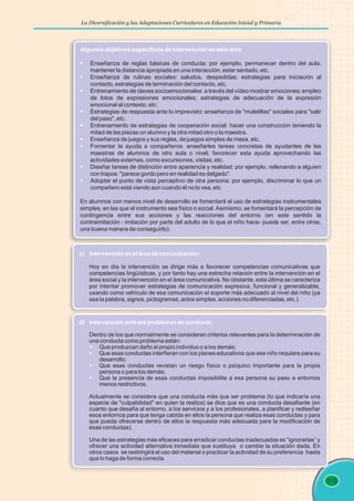 La Diversificación y las Adaptaciones Curriculares en Educación Inicial y Primaria
115
Algunos objetivos específicos de intervención en esta área:
§
§
§
§
§
§
§
§
§
Enseñanza de reglas básicas de conducta: por ejemplo, permanecer dentro del aula,
mantener la distancia apropiada en una interacción, estar sentado, etc.
Enseñanza de rutinas sociales: saludos, despedidas; estrategias para iniciación al
contacto, estrategias de terminación del contacto, etc.
Entrenamiento de claves socioemocionales: a través del vídeo mostrar emociones; empleo
de lotos de expresiones emocionales; estrategias de adecuación de la expresión
emocional al contexto, etc.
Estrategias de respuesta ante lo imprevisto: enseñanza de "muletillas" sociales para "salir
del paso", etc.
Entrenamiento de estrategias de cooperación social: hacer una construcción teniendo la
mitad de las piezas un alumno y la otra mitad otro o la maestra.
Enseñanza de juegos y sus reglas, de juegos simples de mesa, etc.
Fomentar la ayuda a compañeros: enseñarles tareas concretas de ayudantes de las
maestras de alumnos de otro aula o nivel; favorecer esta ayuda aprovechando las
actividades externas, como excursiones, visitas, etc.
Diseñar tareas de distinción entre apariencia y realidad: por ejemplo, rellenando a alguien
con trapos: "parece gordo pero en realidad es delgado".
Adoptar el punto de vista perceptivo de otra persona: por ejemplo, discriminar lo que un
compañero está viendo aún cuando él no lo vea, etc.
En alumnos con menos nivel de desarrollo se fomentará el uso de estrategias instrumentales
simples, en las que el instrumento sea físico o social.Asimismo, se fomentará la percepción de
contingencia entre sus acciones y las reacciones del entorno (en este sentido la
contraimitación - imitación por parte del adulto de lo que el niño hace- puede ser, entre otras,
una buena manera de conseguirlo).
c) Intervención en el área de comunicación:
Hoy en día la intervención se dirige más a favorecer competencias comunicativas que
competencias lingüísticas, y por tanto hay una estrecha relación entre la intervención en el
área social y la intervención en el área comunicativa. No obstante, esta última se caracteriza
por intentar promover estrategias de comunicación expresiva, funcional y generalizable,
usando como vehículo de esa comunicación el soporte más adecuado al nivel del niño (ya
sea la palabra, signos, pictogramas, actos simples, acciones no diferenciadas, etc.).
d) Intervención ante los problemas de conducta:
§
§
§
§
Dentro de los que normalmente se consideran criterios relevantes para la determinación de
una conducta como problema están:
Que produzcan daño al propio individuo o a los demás;
Que esas conductas interfieran con los planes educativos que ese niño requiere para su
desarrollo;
Que esas conductas revistan un riesgo físico o psíquico importante para la propia
persona o para los demás;
Que la presencia de esas conductas imposibilite a esa persona su paso a entornos
menos restrictivos.
Actualmente se considera que una conducta más que ser problema (lo que indicaría una
especie de "culpabilidad" en quien la realiza) se dice que es una conducta desafiante (en
cuanto que desafía al entorno, a los servicios y a los profesionales, a planificar y rediseñar
esos entornos para que tenga cabida en ellos la persona que realiza esas conductas y para
que pueda ofrecerse dentro de ellos la respuesta más adecuada para la modificación de
esas conductas).
Una de las estrategias más eficaces para erradicar conductas inadecuadas es “ignorarlas” y
ofrecer una actividad alternativa inmediata que sustituya o cambie la situación dada. En
otros casos se restringirá el uso del material o practicar la actividad de su preferencia hasta
que lo haga de forma correcta.
 