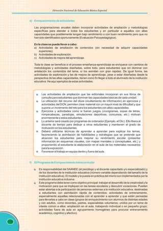 118
Dirección Nacional de Educación Básica Especial
e) Enriquecimiento de actividades
Las programaciones anuales deben incorporar actividades de ampliación y metodologías
específicas para atender a todos los estudiantes y en particular a aquellos con altas
capacidades que posiblemente tengan bajo rendimiento o con buen rendimiento pero que no
han sido identificados oportunamente (Evaluación Psicopedagógica).
En la clase se puede llevar a cabo:
a) Actividades de ampliación de contenidos (sin necesidad de adquirir capacidades
superiores).
b) Actividades de exploración.
c) Actividades de mejora del aprendizaje.
Toda la clase se beneficia si el proceso enseñanza-aprendizaje se enriquece con cambios de
metodologías y actividades diseñadas, sobre todo, para estudiantes que sin dominar con
antelación los contenidos del tema, sí los asimilan con gran rapidez. De igual forma, las
actividades de exploración y las de mejora de aprendizaje, pese a estar diseñadas desde la
perspectiva de las altas capacidades, tienen como fin llegar a todo el alumnado de la institución
educativa. He aquí ejemplos de estas actividades:
f) El Programa de Enriquecimiento Intracurricular
Es responsabilidad del SAANEE (el psicólogo y el docente capacitado y/o especializado) y
de los docentes de la institución educativa (número variable dependiendo del tamaño de la
institución educativa). El modelo y la puesta en práctica del mismo son implementados por la
institución educativa inclusiva.
Este programa debe tener como objetivo principal: trabajar el desarrollo de la creatividad y la
motivación para que se impliquen en las tareas escolares y descubrir vocaciones. Pueden
estar abiertas a la participación de personas externas a la institución educativa; destinadas
a estudiantes con asimilación rápida de contenidos; actividades de entrenamiento,
especialmente aquellas relacionadas con el aprender a aprender y que están pensadas
para llevarlas a cabo en clase (grupos de enriquecimiento con alumnos de distintas edades
y con adultos, como docentes, padres, especialistas voluntarios; unidos por un tema de
interés común a ellos; ampliación en el aula, trabajando individual o en pequeño grupo;
actividades fuera de aula en agrupamiento homogéneo para procurar entrenamiento
académico, cognitivo y afectivo).
Las actividades de ampliación que las editoriales incorporan en sus libros de
consulta para estudiantes que dominan las capacidades básicas de cada unidad.
La utilización del recurso del cloze (ocultamiento de información) en ejercicios y
actividades del DCN, permiten crear material con un mayor nivel de dificultad y que
supone un incremento del reto para los estudiantes con altas capacidades.
Ejercicios y actividades como si fueran juegos (crucigramas, sopas de letras,
rompecabezas, paradojas, simulaciones deportivas, concursos, etc.) motivan
enormemente a estos estudiantes.
Lo anterior será creado por programas de ordenador (Ejemplo, el Clic). Ello libera al
docente de tiempo para dedicar a otros estudiantes y mantienen el grado de
motivación en los estudiantes.
Deberá utilizarse técnicas de aprender a aprender para explicar los temas,
favoreciendo la asimilación de habilidades y estrategias que se pretende que
alcancen los estudiantes para mejorar su rendimiento escolar (presentar
información en esquemas visuales, con mapas mentales o conceptuales, etc.) y
proponiendo al estudiante la elaboración en el aula de los materiales necesarios
para la exposición.
Favorecer el trabajo en equipo dentro y fuera del aula.
 