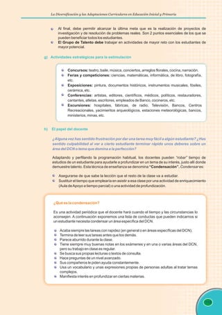 La Diversificación y las Adaptaciones Curriculares en Educación Inicial y Primaria
119
g) Actividades estratégicas para la estimulación
¿Alguna vez has sentido frustración por dar una tarea muy fácil a algún estudiante? ¿Has
sentido culpabilidad al ver a cierto estudiante terminar rápido unos deberes sobre un
área del DCN o tema que domina a la perfección?
Adaptando y perfilando la programación habitual, los docentes pueden “robar” tiempo de
estudios de un estudiante para ayudarle a profundizar en un tema de su interés, justo allí donde
demuestre talento. Esta técnica de enseñanza se denomina “Condensación”. Condensar es:
Asegurarse de que sabe la lección que el resto de la clase va a estudiar.
Sustituir el tiempo que emplearía en asistir a esa clase por una actividad de enriquecimiento
(Aula deApoyo a tiempo parcial) o una actividad de profundización.
Al final, debe permitir alcanzar la última meta que es la realización de proyectos de
investigación y de resolución de problemas reales. Son 2 puntos esenciales de los que se
pueden beneficiar todos los estudiantes.
El Grupo de Talento debe trabajar en actividades de mayor reto con los estudiantes de
mayor potencial.
Concursos: teatro, baile, música, conciertos, arreglos florales, cocina, narración.
Ferias y competiciones: ciencias, matemáticas, informática, de libro, fotografía,
etc.
Exposiciones: pintura, documentos históricos, instrumentos musicales, fósiles,
cerámica, etc.
Conferencias: artistas, editores, científicos, médicos, políticos, restauradores,
cantantes, atletas, escritores, empleados de Banco, cocineros, etc.
Excursiones: hospitales, fábricas, de radio, Televisión, Bancos, Centros
Recreacionales, yacimientos arqueológicos, estaciones meteorológicas, bancos,
ministerios, minas, etc.
¿Qué es la condensación?
Es una actividad periódica que el docente hará cuando el tiempo y las circunstancias lo
aconsejen. A continuación exponemos una lista de conductas que pueden indicarnos si
un estudiante necesita condensar un área específica del DCN.
Acaba siempre las tareas con rapidez (en general o en áreas específicas del DCN).
Termina de leer sus tareas antes que los demás.
Parece aburrido durante la clase.
Tiene siempre muy buenas notas en los exámenes y en una o varias áreas del DCN,
pero su trabajo en clase es regular.
Se busca sus propias lecturas o textos de consulta.
Hace preguntas de un nivel avanzado.
Sus compañeros le piden ayuda constantemente.
Usa un vocabulario y unas expresiones propias de personas adultas al tratar temas
complejos.
Manifiesta interés en profundizar en ciertas materias.
h) El papel del docente
 