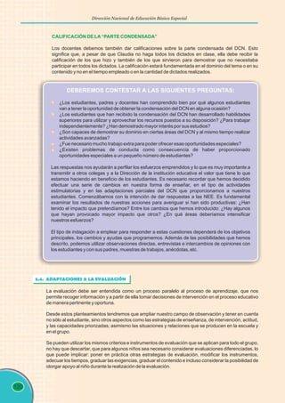 120
Dirección Nacional de Educación Básica Especial
CALIFICACIÓN DE LA“PARTE CONDENSADA”
Los docentes debemos también dar calificaciones sobre la parte condensada del DCN. Esto
significa que, a pesar de que Claudia no haga todos los dictados en clase, ella debe recibir la
calificación de los que hizo y también de los que sirvieron para demostrar que no necesitaba
participar en todos los dictados. La calificación estará fundamentada en el dominio del tema o en su
contenido y no en el tiempo empleado o en la cantidad de dictados realizados.
DEBEREMOS CONTESTAR A LAS SIGUIENTES PREGUNTAS:
¿Los estudiantes, padres y docentes han comprendido bien por qué algunos estudiantes
van a tener la oportunidad de obtener la condensación del DCN en alguna ocasión?
¿Los estudiantes que han recibido la condensación del DCN han desarrollado habilidades
superiores para utilizar y aprovechar los recursos puestos a su disposición? ¿Para trabajar
independientemente? ¿Han demostrado mayor interés por sus estudios?
¿Son capaces de demostrar su dominio en ciertas áreas del DCN y al mismo tiempo realizar
actividades avanzadas?
¿Fue necesario mucho trabajo extra para poder ofrecer esas oportunidades especiales?
¿Existen problemas de conducta como consecuencia de haber proporcionado
oportunidades especiales a un pequeño número de estudiantes?
Las respuestas nos ayudarán a perfilar los esfuerzos emprendidos y lo que es muy importante a
transmitir a otros colegas y a la Dirección de la institución educativa el valor que tiene lo que
estamos haciendo en beneficio de los estudiantes. Es necesario recordar que hemos decidido
efectuar una serie de cambios en nuestra forma de enseñar, en el tipo de actividades
estimulatorias y en las adaptaciones parciales del DCN que proporcionamos a nuestros
estudiantes. Comenzábamos con la intención de dar respuestas a las NEE. Es fundamental
examinar los resultados de nuestras acciones para averiguar si han sido productivas: ¿Han
tenido el impacto que pretendíamos? Entre los cambios que hemos introducido: ¿Hay algunos
que hayan provocado mayor impacto que otros? ¿En qué áreas deberíamos intensificar
nuestros esfuerzos?
El tipo de indagación a emplear para responder a estas cuestiones dependerá de los objetivos
principales, los cambios y ayudas que programemos. Además de las posibilidades que hemos
descrito, podemos utilizar observaciones directas, entrevistas e intercambios de opiniones con
los estudiantes y con sus padres, muestras de trabajos, anécdotas, etc.
3.4. ADAPTACIONES A LA EVALUACIÓN
La evaluación debe ser entendida como un proceso paralelo al proceso de aprendizaje, que nos
permite recoger información y a partir de ella tomar decisiones de intervención en el proceso educativo
de manera pertinente y oportuna.
Desde estos planteamientos tendremos que ampliar nuestro campo de observación y tener en cuenta
no sólo al estudiante, sino otros aspectos como las estrategias de enseñanza, de intervención, actitud,
y las capacidades priorizadas; asimismo las situaciones y relaciones que se producen en la escuela y
en el grupo.
Se pueden utilizar los mismos criterios e instrumentos de evaluación que se aplican para todo el grupo,
no hay que descartar, que para algunos niños sea necesario considerar evaluaciones diferenciadas, lo
que puede implicar: poner en práctica otras estrategias de evaluación, modificar los instrumentos,
adecuar los tiempos, graduar las exigencias, graduar el contenido e incluso considerar la posibilidad de
otorgar apoyo al niño durante la realización de la evaluación.
 
