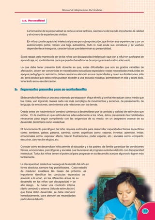 Manual de Adaptaciones Curriculares
13
La formación de la personalidad se debe a varios factores, siendo uno de los más importantes la calidad
y el número de experiencias vividas.
En niños con discapacidad intelectual ya sea por sobreprotección, que limitan sus experiencias o por un
autoconcepto pobre, tienen una baja autoestima, todo lo cual anula sus iniciativas y se vuelven
dependientes e inseguros, características que determinan su personalidad.
Estos rasgos de la manera de ser de los niños con discapacidad intelectual y que van a influir en sus logros de
aprendizaje, no son limitantes para que puedan beneficiarse de un programa educativo adecuado.
Lo que debe tener presente todo docente es que, estas dificultades que son en grados variables de
afectación, deben ser convertidas en necesidades educativas especiales y estas necesidades traducirlas en
apoyos pedagógicos; asimismo, deben centrar su atención en sus capacidades y no en sus limitaciones, sólo
así será posible que estos niños puedan acceder a una escuela inclusiva, permanecer en ella y sobre todo,
tener éxito en su escolarización.
El desarrollo infantil es un proceso ordenado por etapas en el que el niño y la niña interactúan con el medio que
los rodea, van logrando niveles cada vez más complejos de movimientos y acciones, de pensamiento, de
lenguaje, de emociones, sentimientos y de relaciones con los demás.
Desde antes del nacimiento el cerebro comienza a desarrollarse por la cantidad y calidad de estímulos que
recibe. En la medida en que estimulemos adecuadamente a los niños, éstos presentarán las habilidades
necesarias para seguir compitiendo con las exigencias de su medio, en un progresivo avance de su
desarrollo, tanto físico como intelectual.
El funcionamiento psicológico del niño requiere estímulos para desarrollar capacidades físicas específicas
como: sentarse, gatear, pararse, caminar, correr; cognitivas como: razonar, inventar, aprender, imitar;
emocionales como: expresar afecto, tolerar frustraciones, poder esperar, etc.; sociales como: compartir,
escuchar, dar y recibir elogios, etc.
Conocer cómo se desarrolla el niño permite al educador y a los padres de familia garantizar las condiciones
físicas, emocionales, psicológicas y sociales que favorezcan el progreso evolutivo del niño con discapacidad
intelectual. Todos los niños tienen el potencial para progresar en su desarrollo aunque algunos lo logren más
tardíamente.
La discapacidad intelectual no niega el desarrollo del niño en
forma absoluta, siempre hay posibilidades. Cada estadío
de madurez establece las bases del próximo; es
importante identificar las conductas esperadas de
acuerdo a la edad, en las diferentes áreas de su
desarrollo en los niños con discapacidad y de
alto riesgo. Al haber una condición interna
(daño cerebral) o externa (falta de estimulación)
que frena dicho desarrollo, se debe intervenir
inmediatamente, para atender las necesidades
particulares del niño.
 
