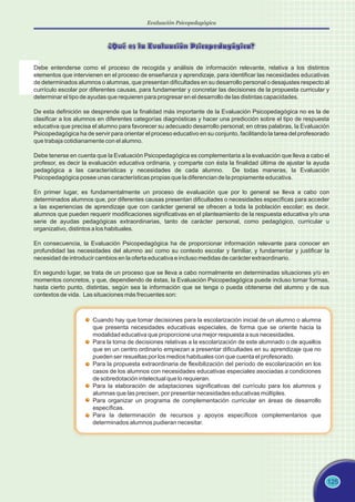 Evaluación Psicopedagógica
125
¿Qué es la Evaluación Psicopedagógica?
Cuando hay que tomar decisiones para la escolarización inicial de un alumno o alumna
que presenta necesidades educativas especiales, de forma que se oriente hacia la
modalidad educativa que proporcione una mejor respuesta a sus necesidades.
Para la toma de decisiones relativas a la escolarización de este alumnado o de aquellos
que en un centro ordinario empiezan a presentar dificultades en su aprendizaje que no
pueden ser resueltas por los medios habituales con que cuenta el profesorado.
Para la propuesta extraordinaria de flexibilización del período de escolarización en los
casos de los alumnos con necesidades educativas especiales asociadas a condiciones
de sobredotación intelectual que lo requieran.
Para la elaboración de adaptaciones significativas del currículo para los alumnos y
alumnas que las precisen, por presentar necesidades educativas múltiples.
Para organizar un programa de complementación curricular en áreas de desarrollo
específicas.
Para la determinación de recursos y apoyos específicos complementarios que
determinados alumnos pudieran necesitar.
Debe entenderse como el proceso de recogida y análisis de información relevante, relativa a los distintos
elementos que intervienen en el proceso de enseñanza y aprendizaje, para identificar las necesidades educativas
de determinados alumnos o alumnas, que presentan dificultades en su desarrollo personal o desajustes respecto al
currículo escolar por diferentes causas, para fundamentar y concretar las decisiones de la propuesta curricular y
determinar el tipo de ayudas que requieren para progresar en el desarrollo de las distintas capacidades.
De esta definición se desprende que la finalidad más importante de la Evaluación Psicopedagógica no es la de
clasificar a los alumnos en diferentes categorías diagnósticas y hacer una predicción sobre el tipo de respuesta
educativa que precisa el alumno para favorecer su adecuado desarrollo personal; en otras palabras, la Evaluación
Psicopedagógica ha de servir para orientar el proceso educativo en su conjunto, facilitando la tarea del profesorado
que trabaja cotidianamente con el alumno.
Debe tenerse en cuenta que la Evaluación Psicopedagógica es complementaria a la evaluación que lleva a cabo el
profesor, es decir la evaluación educativa ordinaria, y comparte con ésta la finalidad última de ajustar la ayuda
pedagógica a las características y necesidades de cada alumno. De todas maneras, la Evaluación
Psicopedagógica posee unas características propias que la diferencian de la propiamente educativa.
En primer lugar, es fundamentalmente un proceso de evaluación que por lo general se lleva a cabo con
determinados alumnos que, por diferentes causas presentan dificultades o necesidades específicas para acceder
a las experiencias de aprendizaje que con carácter general se ofrecen a toda la población escolar; es decir,
alumnos que pueden requerir modificaciones significativas en el planteamiento de la respuesta educativa y/o una
serie de ayudas pedagógicas extraordinarias, tanto de carácter personal, como pedagógico, curricular u
organizativo, distintos a los habituales.
En consecuencia, la Evaluación Psicopedagógica ha de proporcionar información relevante para conocer en
profundidad las necesidades del alumno así como su contexto escolar y familiar, y fundamentar y justificar la
necesidad de introducir cambios en la oferta educativa e incluso medidas de carácter extraordinario.
En segundo lugar, se trata de un proceso que se lleva a cabo normalmente en determinadas situaciones y/o en
momentos concretos, y que, dependiendo de éstas, la Evaluación Psicopedagógica puede incluso tomar formas,
hasta cierto punto, distintas, según sea la información que se tenga o pueda obtenerse del alumno y de sus
contextos de vida. Las situaciones más frecuentes son:
 
