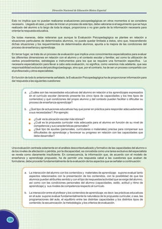 Esto no implica que no puedan realizarse evaluaciones psicopedagógicas en otros momentos si se considera
necesario. Llegado el caso, y antes de iniciar un proceso de este tipo, debe valorarse si el seguimiento que se haya
realizado del alumno a lo largo de toda la etapa, proporciona o no gran parte de la información necesaria para
orientar la respuesta educativa.
De todas maneras, debe reiterarse que aunque la Evaluación Psicopedagógica se plantee en relación a
situaciones particulares de determinados alumnos, no puede quedar limitada a éstos, sino que, trascendiendo
dichas situaciones y los requerimientos de determinados alumnos, apunta a la mejora de las condiciones del
proceso de enseñanza y aprendizaje.
En tercer lugar, se trata de un proceso de evaluación que implica unos conocimientos especializados para evaluar
las diferentes dimensiones en relación con el alumno y el contexto escolar y familiar, así como la utilización de
ciertos procedimientos, estrategias e instrumentos para los que se requiere una formación específica. La
necesaria especialización para llevar a cabo esta evaluación, no significa, como veremos más adelante, que sea
responsabilidad exclusiva del psicólogo/pedagogo, sino que, por el contrario, ha de ser un proceso compartido con
el profesorado y otros especialistas.
En función de todo lo anteriormente señalado, la Evaluación Psicopedagógica ha de proporcionar información para
dar respuesta a las siguientes cuestiones:
a. ¿Cuáles son las necesidades educativas del alumno en relación a los aprendizajes expresados
en el currículo escolar (teniendo presente los cinco tipos de capacidades y los tres tipos de
contenidos) y qué condiciones del propio alumno y del contexto pueden facilitar o dificultar su
proceso de enseñanza-aprendizaje?
b. ¿Qué tipo de actuaciones educativas hay que poner en práctica para responder adecuadamente
a sus necesidades?. Por ejemplo:
¿Cuál es la ubicación escolar más idónea?
¿Cuál es la propuesta curricular más adecuada para el alumno en función de su nivel de
competencia y sus características personales?
¿Qué tipo de ayudas (personales, curriculares o materiales) precisa para compensar sus
dificultades de aprendizaje y favorecer su progreso en relación con las capacidades que
debe desarrollar?
Una evaluación centrada solamente en el análisis descontextualizado y formativo de las capacidades del alumno o
de los niveles de afectación o pérdida, por la discapacidad, es concebida como una tarea exclusiva del especialista
se revela como claramente insuficiente. En consecuencia, la información que, de acuerdo con el modelo de
enseñanza y aprendizaje propuesto, ha de permitir una respuesta cabal a las cuestiones que acaban de
formularse, debe proceder fundamentalmente de la evaluación de los aspectos que se señalan a continuación:
a. La interacción del alumno con los contenidos y materiales de aprendizaje: supone evaluar tanto
aspectos relacionados con la presentación de los contenidos, con la posibilidad de que los
alumnos puedan atribuirles sentido y con el tipo de respuestas/actividad que se exige del alumno,
así como con las condiciones personales del alumno (capacidades, estilo, actitud y ritmo de
aprendizaje) y sus niveles de competencia respecto al currículo.
b. La interacción entre el profesor y los contenidos de aprendizaje; es decir, las prácticas educativas
en el aula: supone evaluar fundamentalmente la naturaleza de la propuesta curricular, o sea, las
programaciones del aula, el equilibrio entre las distintas capacidades y los distintos tipos de
contenido; la secuenciación; la metodología; y los criterios de evaluación.
126
Dirección Nacional de Educación Básica Especial
 