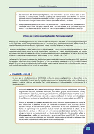 c. La interacción del alumno con el profesor y los compañeros: supone evaluar tanto la tarea
docente, en sentido amplio, como las ayudas que el profesor presta a los alumnos y la relación
personal/afectiva que se establece entre el profesor y el grupo; esta relación resulta crítica para el
equilibrio emocional y la formación del autoconcepto de los alumnos y alumnas.
d. Los contextos de desarrollo: la familia y el centro escolar. En este último caso, interesa tanto la
dimensión institucional del centro como el aula, como escenarios en el que tienen lugar las
interacciones del alumno con los profesores, los compañeros y los contenidos de aprendizaje.
127
¿Cómo se realiza una Evaluación Psicopedagógica?
Ya sea que el estudiante proceda de una institución educativa regular o del CEBE la evaluación psicopedagógica
busca explicar los niveles de logro de aprendizaje en función del tipo y grado de discapacidad del estudiante en la
perspectiva de encontrar o resaltar sus capacidades para el éxito de su Inclusión en la escuela.
Desarrollar este proceso cuando el estudiante se encuentra en el CEBE o cuando está en el aula regular va a tener
pequeñas diferencias en cuanto al uso de determinados instrumentos. Cuando el estudiante asiste a la escuela
regular se puede realizar una evaluación de la institución educativa y del docente inclusivo, lo que no se consigue si
la evaluación se realiza con el estudiante candidato a ser incluido, asistiendo al CEBE.
La Evaluación Psicopedagógica se aplica al inicio del proceso de escolarización del estudiante con NEE asociada a
discapacidad, talento y/o superdotación. Asimismo, es importante realizar las evaluaciones de proceso y de salida
a través de otros instrumentos de recojo de información para conocer el nivel de avance del alumno y la eficacia y
pertinencia de las medidas de intervención programadas.
1. EVALUACIÓN DE INICIO
En caso que el estudiante proceda del CEBE la evaluación psicopedagógica inicial se desarrollará el año
anterior a ser incluido. En tanto que, los estudiantes procedan de la escuela regular estas evaluaciones se
llevaran a cabo al inicio del año escolar. Para iniciar la evaluación psicopedagógica procederemos de la
siguiente manera:
1º Realizar la entrevista de la familia a fin de recoger información sobre antecedentes, desarrollo,
seguimientos de salud, conductas habituales, costumbres, juegos, desenvolvimiento social y
datos familiares (estructura, relación y dinámica familiar, establecimiento de disciplina, nivel de
autonomía, etc.).Al realizar esta entrevista se recomienda hacerlo de manera estructurada para
lo cual debemos contar con una guía flexible que oriente la conversación (Véase anexo Nº 01).
2º Evaluar el nivel de logro de los aprendizajes en las diferentes áreas de desarrollo del DCN.
Esta información la podemos recoger con diferentes instrumentos: listas de cotejo, pruebas
escritas, trabajos de los estudiantes y otros. Dependiendo de las áreas de desarrollo y de los
logros de aprendizaje que queremos evaluar varían los instrumentos a utilizar. Si las
capacidades a evaluar se relacionan con comportamientos observables como las relaciones
interpersonales, la comunicación oral, su relación con el ambiente, etc., se deberá utilizar la
técnica de observación, con sus diferentes instrumentos (Véase anexo Nº 02). En el caso de
que las capacidades se relacionen con contenidos conceptuales se utilizarán pruebas escritas,
trabajo de los estudiantes y cuando sea necesario pruebas orales.
Evaluación Psicopedagógica
 