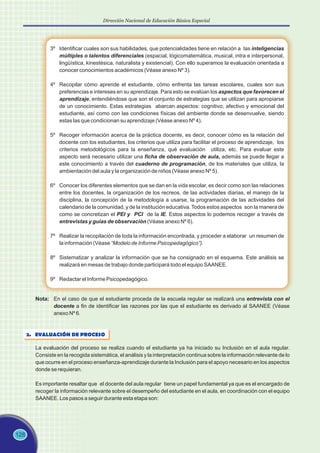 128
Dirección Nacional de Educación Básica Especial
3º Identificar cuales son sus habilidades, que potencialidades tiene en relación a las inteligencias
múltiples o talentos diferenciales (espacial, lógicomatemática, musical, intra e interpersonal,
lingüística, kinestésica, naturalista y existencial). Con ello superamos la evaluación orientada a
conocer conocimientos académicos (Véase anexo Nº 3).
4º Recopilar cómo aprende el estudiante, cómo enfrenta las tareas escolares, cuales son sus
preferencias e intereses en su aprendizaje. Para esto se evalúan los aspectos que favorecen el
aprendizaje, entendiéndose que son el conjunto de estrategias que se utilizan para apropiarse
de un conocimiento. Estas estrategias abarcan aspectos: cognitivo, afectivo y emocional del
estudiante, así como con las condiciones físicas del ambiente donde se desenvuelve, siendo
estas las que condicionan su aprendizaje (Véase anexo Nº 4).
5º Recoger información acerca de la práctica docente, es decir, conocer cómo es la relación del
docente con los estudiantes, los criterios que utiliza para facilitar el proceso de aprendizaje, los
criterios metodológicos para la enseñanza, qué evaluación utiliza, etc. Para evaluar este
aspecto será necesario utilizar una ficha de observación de aula, además se puede llegar a
este conocimiento a través del cuaderno de programación, de los materiales que utiliza, la
ambientación del aula y la organización de niños (Véase anexo Nº 5).
6º Conocer los diferentes elementos que se dan en la vida escolar, es decir como son las relaciones
entre los docentes, la organización de los recreos, de las actividades diarias, el manejo de la
disciplina, la concepción de la metodología a usarse, la programación de las actividades del
calendario de la comunidad, y de la institución educativa. Todos estos aspectos son la manera de
como se concretizan el PEI y PCI de la IE. Estos aspectos lo podemos recoger a través de
entrevistas y guías de observación (Véase anexo Nº 6).
7º Realizar la recopilación de toda la información encontrada, y proceder a elaborar un resumen de
la información (Véase “Modelo de Informe Psicopedagógico”).
8º Sistematizar y analizar la información que se ha consignado en el esquema. Este análisis se
realizará en mesas de trabajo donde participará todo el equipo SAANEE.
9º Redactar el Informe Psicopedagógico.
Nota: En el caso de que el estudiante proceda de la escuela regular se realizará una entrevista con el
docente a fin de identificar las razones por las que el estudiante es derivado al SAANEE (Véase
anexo Nº 6.
2. EVALUACIÓN DE PROCESO
La evaluación del proceso se realiza cuando el estudiante ya ha iniciado su Inclusión en el aula regular.
Consiste en la recogida sistemática, el análisis y la interpretación continua sobre la información relevante de lo
que ocurre en el proceso enseñanza-aprendizaje durante la Inclusión para el apoyo necesario en los aspectos
donde se requieran.
Es importante resaltar que el docente del aula regular tiene un papel fundamental ya que es el encargado de
recoger la información relevante sobre el desempeño del estudiante en el aula, en coordinación con el equipo
SAANEE. Los pasos a seguir durante esta etapa son:
 