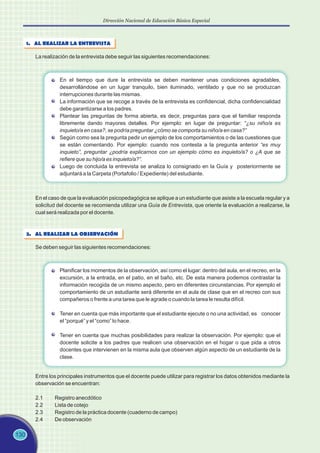 130
Dirección Nacional de Educación Básica Especial
1. AL REALIZAR LA ENTREVISTA
La realización de la entrevista debe seguir las siguientes recomendaciones:
En el tiempo que dure la entrevista se deben mantener unas condiciones agradables,
desarrollándose en un lugar tranquilo, bien iluminado, ventilado y que no se produzcan
interrupciones durante las mismas.
La información que se recoge a través de la entrevista es confidencial, dicha confidencialidad
debe garantizarse a los padres.
Plantear las preguntas de forma abierta, es decir, preguntas para que el familiar responda
libremente dando mayores detalles. Por ejemplo: en lugar de preguntar: “¿su niño/a es
inquieto/a en casa?, se podría preguntar ¿cómo se comporta su niño/a en casa?”
Según como sea la pregunta pedir un ejemplo de los comportamientos o de las cuestiones que
se están comentando. Por ejemplo: cuando nos contesta a la pregunta anterior “es muy
inquieto”, preguntar ¿podría explicarnos con un ejemplo cómo es inquieto/a? o ¿A que se
refiere que su hijo/a es inquieto/a?”.
Luego de concluida la entrevista se analiza lo consignado en la Guía y posteriormente se
adjuntará a la Carpeta (Portafolio / Expediente) del estudiante.
En el caso de que la evaluación psicopedagógica se aplique a un estudiante que asiste a la escuela regular y a
solicitud del docente se recomienda utilizar una Guía de Entrevista, que oriente la evaluación a realizarse, la
cual será realizada por el docente.
2. AL REALIZAR LA OBSERVACIÓN
Se deben seguir las siguientes recomendaciones:
Planificar los momentos de la observación, así como el lugar: dentro del aula, en el recreo, en la
excursión, a la entrada, en el patio, en el baño, etc. De esta manera podemos contrastar la
información recogida de un mismo aspecto, pero en diferentes circunstancias. Por ejemplo el
comportamiento de un estudiante será diferente en el aula de clase que en el recreo con sus
compañeros o frente a una tarea que le agrade o cuando la tarea le resulta difícil.
Tener en cuenta que más importante que el estudiante ejecute o no una actividad, es conocer
el “porqué” y el “como” lo hace.
Tener en cuenta que muchas posibilidades para realizar la observación. Por ejemplo: que el
docente solicite a los padres que realicen una observación en el hogar o que pida a otros
docentes que intervienen en la misma aula que observen algún aspecto de un estudiante de la
clase.
Entre los principales instrumentos que el docente puede utilizar para registrar los datos obtenidos mediante la
observación se encuentran:
2.1 Registro anecdótico
2.2 Lista de cotejo
2.3 Registro de la práctica docente (cuaderno de campo)
2.4 De observación
 