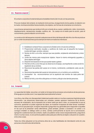 Dirección Nacional de Educación Básica Especial
14
El contacto corporal es fundamental para el establecimiento del vínculo con las personas.
Procurar el placer del contacto, la mediación de la sonrisa, el seguimiento de los padres, la relación con
la madre, los brazos tendidos hacia el adulto y los objetos, son formas de conectarse con el entorno.
Las primeras sensaciones que recibe el niño son a través de su cuerpo: satisfacción, dolor, movimiento,
desplazamiento, sensaciones visuales, auditiva, etc. Su cuerpo es el medio para la acción, para el
conocimiento y para la relación con el mundo.
La construcción del esquema corporal cualquiera sea el ritmo del desarrollo del niño o la niña se produce
por un orden de sensaciones que es siempre el mismo en todos los individuos:
Establecer contacto físico-corporal con el bebé como vínculo de confianza.
Proporcionar estímulos visuales y auditivos de modo que el pequeño los busque
(ruidos del hogar, sonidos, colores)
Sentar al niño o a la niña, siempre que sea posible, empleando almohadones y otros
apoyos.
Juntar las manos para recepcionar objetos. Hacer lo mismo entregando juguetes y
otros objetos del hogar.
Disponer de espacios en los que pueda reptar y gatear.
Permitir al niño o a la niña que se observe en el espejo, acompañando a esta acción la
repetición de su nombre.
Reconocer las partes del cuerpo en sí mismo, nombrando y señalando cada una de
ellas.
Reconocer las partes del cuerpo en otra persona, en un muñeco y en una lámina.
Acompañar los reconocimientos con la repetición del nombre de cada parte del
cuerpo.
Motivar al niño y a la niña a dibujarse a sí mismo y dibujar a las demás personas.
La capacidad de hablar, escuchar y oír están en la base de los procesos comunicativos de las personas.
El lenguaje se concibe como “una capacidad esencialmente humana”.
Los niños y las niñas con discapacidad intelectual pueden estar en muchas ocasiones lingüísticamente
disminuidos. Las situaciones observadas son variadas: pueden aparecer trastornos de la dicción,
escasez de vocabulario, dar la impresión de no tener nada que decir o bien, no comprender lo que se
comunica, aparentar no poder organizar las ideas, se muestran incapaces de tratar temas “ausentes”
tales como lo que pasó ayer, no logran responder a preguntas muy generales pero responden a aquellas
en las que se le presentan varias alternativas ¿Está sentado, parado o acostado?, le cuesta o no
consigue entablar un diálogo sobre un tema, cambia continuamente el asunto de la conversación,
agregando cuestiones fuera de contexto, repite una palabra varias veces inesperadamente, pregunta lo
mismo muchas veces, no encuentra la palabra adecuada para referirse al objeto o situación en cuestión,
entre otras cosas.
Todos los niños adquieren en los primeros años de su vida habilidades de interrelación entre él y las
personas y los estímulos del ambiente.
 