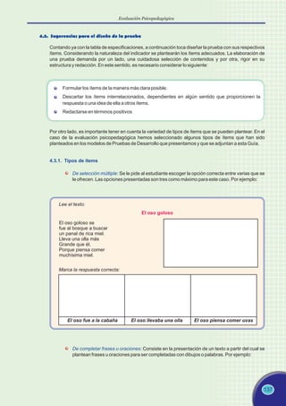 137
4.3. Sugerencias para el diseño de la prueba
Contando ya con la tabla de especificaciones, a continuación toca diseñar la prueba con sus respectivos
ítems. Considerando la naturaleza del indicador se plantearán los ítems adecuados. La elaboración de
una prueba demanda por un lado, una cuidadosa selección de contenidos y por otra, rigor en su
estructura y redacción. En este sentido, es necesario considerar lo siguiente:
Formular los ítems de la manera más clara posible.
Descartar los ítems interrelacionados, dependientes en algún sentido que proporcionen la
respuesta o una idea de ella a otros ítems.
Redactarse en términos positivos
Por otro lado, es importante tener en cuenta la variedad de tipos de ítems que se pueden plantear. En el
caso de la evaluación psicopedagógica hemos seleccionado algunos tipos de ítems que han sido
planteados en los modelos de Pruebas de Desarrollo que presentamos y que se adjuntan a esta Guía.
4.3.1. Tipos de ítems
De selección múltiple: Se le pide al estudiante escoger la opción correcta entre varias que se
le ofrecen. Las opciones presentadas son tres como máximo para este caso. Por ejemplo:
El oso goloso
Lee el texto:
El oso goloso se
fue al bosque a buscar
un panal de rica miel.
Lleva una olla más
Grande que él,
Porque piensa comer
muchísima miel.
Marca la respuesta correcta:
El oso fue a la cabaña El oso llevaba una olla El oso piensa comer uvas
De completar frases u oraciones: Consiste en la presentación de un texto a partir del cual se
plantean frases u oraciones para ser completadas con dibujos o palabras. Por ejemplo:
Evaluación Psicopedagógica
 