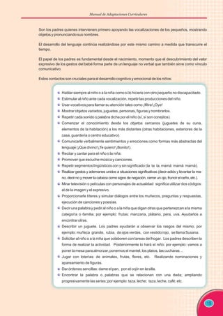 Manual de Adaptaciones Curriculares
15
Hablar siempre al niño o a la niña como si lo hiciera con otro pequeño no discapacitado.
Estimular al niño ante cada vocalización, repetir las producciones del niño.
Usar vocativos para llamar su atención tales como ¡Mira! ¡Oye!
Mostrar objetos variados, juguetes, personas, figuras y nombrarlos.
Repetir cada sonido o palabra dicha por el niño (sí, sí son conejitos).
Comenzar el conocimiento desde los objetos cercanos (juguetes de su cuna,
elementos de la habitación) a los más distantes (otras habitaciones, exteriores de la
casa, guardería o centro educativo).
Comunicarle verbalmente sentimientos y emociones como formas más abstractas del
lenguaje (¡Que divino! ¡Te quiero! ¡Bonito!).
Recitar y cantar para el niño o la niña.
Promover que escuche música y canciones.
Repetir segmentos lingüísticos con y sin significado (ta ta ta, mamá mamá mamá).
Realizar gestos y ademanes unidos a situaciones significativas (decir adiós y levantar la ma-
no, decir no y mover la cabeza como signo de negación, cerrar un ojo, fruncir el ceño, etc.).
Mirar televisión o películas con personajes de actualidad significa utilizar dos códigos:
el de la imagen y el expresivo.
Proporcionarle títeres y simular diálogos entre los muñecos, preguntas y respuestas,
ejecución de canciones y poesías.
Decir una palabra y pedir al niño o a la niña que digan otras que pertenezcan a la misma
categoría o familia; por ejemplo: frutas: manzana, plátano, pera, uva. Ayudarlos a
encontrar otras.
Describir un juguete. Los padres ayudarán a observar los rasgos del mismo, por
ejemplo: muñeca grande, rubia, de ojos verdes, con vestido rojo, se llama Susana.
Solicitar al niño o a la niña que colaboren con tareas del hogar. Los padres describen la
forma de realizar la actividad. Posteriormente lo hará el niño; por ejemplo: vamos a
poner la mesa para almorzar, ponemos el mantel, los platos, las cucharas ...
Jugar con loterías: de animales, frutas, flores, etc. Realizando nominaciones y
apareamiento de figuras.
Dar órdenes sencillas: dame el pan, pon el cojín en la silla.
Encontrar la palabra o palabras que se relacionan con una dada; ampliando
progresivamente las series; por ejemplo: taza, leche; taza, leche, café; etc.
Son los padres quienes intervienen primero apoyando las vocalizaciones de los pequeños, mostrando
objetos y pronunciando sus nombres.
El desarrollo del lenguaje continúa realizándose por este mismo camino a medida que transcurre el
tiempo.
El papel de los padres es fundamental desde el nacimiento, momento que el descubrimiento del valor
expresivo de los gestos del bebé forma parte de un lenguaje no verbal que también sirve como vínculo
comunicativo.
Estos contactos son cruciales para el desarrollo cognitivo y emocional de los niños:
 