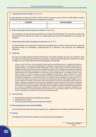 142
Dirección Nacional de Educación Básica Especial
5. Comportamiento en el aula. (Anexo Nº 6)
En este apartado se redacta lo positivo de la conducta en logros y en la columna de dificultades aquellas
conductas donde requiera apoyo para su adaptación en el aula.
LOGROS DIFICULTADES
6. Datos relevantes sobre el docente inclusivo. (Anexo Nº 5)
7. Datos relevantes sobre la Institución Inclusiva (Anexo Nº 2)
8. Resumen.
9. Conclusiones.
10. Recomendaciones del equipo SAANEE.
11. Anexos
Se considera en el caso de que los estudiantes provengan de la IE Regular. Se resumirá las condiciones
que presenta la/el docente en cuanto a su desempeño para el éxito del estudiante en su proceso de
Inclusión.
En este apartado se considera las condiciones arquitectónicas y el clima institucional en la institución
educativa frente a la diversidad y especialmente en la atención a las personas con habilidades
diferentes.
Se hace una análisis global de toda la información encontrada (estudio de caso). Es necesario hacer
hincapié en los aspectos que favorecen su Inclusión y dónde necesitaría apoyos. El orden que se sigue
es según el mismo orden del Informe Psicopedagógico. Por ejemplo:
“José es un niño de 7 años, vive con la madre, porque el padre lo abandonó al conocer su diagnóstico (Síndrome
Down). José es un niño que presenta dificultades en su lenguaje, no se le entiende con claridad cuando habla, es
sociable, cariñoso, no presenta conductas inadecuadas, todo lo contrario sigue muy bien las instrucciones. Es
independiente al comer y asearse, pero tiene dificultad para vestirse. Tiene iniciativa para realizar las actividades
del hogar y es responsable cuando asume una tarea. La familia lo apoya con cariño, la madre le tiene paciencia,
desde pequeño le da responsabilidades y le estimula a que sea independiente. Los abuelos le tienen mucho
cariño y apoyan a la madre en pautas de crianza saludables. Donde tiene un mejor rendimiento es el área
personal social donde tiene un 75% de rendimiento, en el área lógico matemática presenta un 55 %, en el área de
comunicación integral tiene un rendimiento de 48 %y en el área de ciencia y ambiente, un rendimiento de 30 %.
En cuanto a los factores que influyen en el proceso de enseñanza-aprendizaje, José prefiere trabajar en grupo,
muestra atención en la clase, es constante cuando tiene que hacer una tarea, comprende las instrucciones con
apoyo, manifiesta sus respuesta de manera oral y manipulativa. Tiende a darse por vencido frente a las tareas
difíciles, depende de refuerzos sociales y materiales. Muestra interés por las personas, le agrada la compañía de
otros niños/as y forma grupos fácilmente, demostrando que la inteligencia o talento diferencial más desarrollado
en su caso es la inteligencia interpersonal, seguida de la musical. La familia se encuentra interesada en su
proceso de Inclusión en una escuela regular, durante el tiempo que José asistió al CEBE, la madre y los abuelos
fueron colaboradores y participativos en todas las actividades escolares”.
Necesidades educativas especiales que presenta:
Grado al que se incluye:
Recursos y tipos de apoyos personales que necesita:
La información redundará acerca de la organización, adaptaciones curriculares, orientación familiar, etc.
Se adjuntan los instrumentos utilizados en la evaluación psicopedagógica.
Coordinador SAANEE
Firma
 