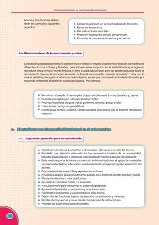 Dirección Nacional de Educación Básica Especial
16
Además, los docentes deben
tener en cuenta los siguientes
aspectos:
Centrar la atención en la potencialidad de los niños.
Elevar su autoestima.
Dar instrucciones sencillas.
Proponer situaciones de fácil comprensión.
Fomentar la comunicación verbal y no verbal.
La tradición pedagógica promovió durante mucho tiempo el empleo de patrones y bloques de madera de
diferentes formas, colores y tamaños, para trabajar estos aspectos, en el entendido de que logrando
reproducir estas formas y nombrándolas, el tema estaba solucionado, pero los aportes actuales sobre el
pensamiento divergente proponen el empleo de formas improvisadas, creadas por el niño o niña, con lo
cual se redefine y reorganiza la función de los objetos, es así que, cambiando actividades formales por
otras más informales se obtienen buenos resultados. Por ejemplo:
Permitir al niño o a la niña manipular objetos de diferentes formas, tamaños y colores.
Solicitar que clasifiquen cubos por tamaño y color.
Pedir que clasifique bloques lógicos por forma, tamaño, grosor y color.
Hacer series con figuras geométricas.
Nombrar las formas y colores; y todas aquellas actividades que el docente conozca al
respecto.
Identificar los factores que facilitan u obstaculizan el progreso escolar del alumno.
Brindarle una atención adecuada en los momentos iniciales de su escolaridad,
facilitará su adaptación a la escuela y necesitará de menores apoyos más adelante
En la medida que se le brinde una atención individualizada con el apoyo de materiales
y equipos adaptados y adecuados, va a ser evidente un mayor progreso académico del
alumno.
Proponerle metas asequibles y experiencias exitosas.
Ayudarlo a adquirir la mayor autonomía posible en el contexto escolar, familiar y social
Plantearle desafíos o retos dosificados.
Ayudarlo a controlar el miedo o la ansiedad.
No subestimarlo para no mermar su desarrollo potencial.
Ayudarlo a desarrollar su autoestima y su autoconcepto.
Fomentar el autocontrol y la autoconfianza en si mismo.
Desarrollar las funciones básicas de atención, concentración y memoria.
Brindar el apoyo verbal y visual para la comprensión de instrucciones.
Priorizar las experiencias polisensoriales.
 