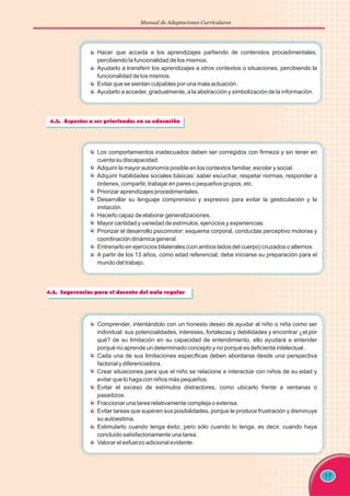 Manual de Adaptaciones Curriculares
17
Los comportamientos inadecuados deben ser corregidos con firmeza y sin tener en
cuenta su discapacidad.
Adquirir la mayor autonomía posible en los contextos familiar, escolar y social.
Adquirir habilidades sociales básicas: saber escuchar, respetar normas, responder a
órdenes, compartir, trabajar en pares o pequeños grupos, etc.
Priorizar aprendizajes procedimentales.
Desarrollar su lenguaje comprensivo y expresivo para evitar la gesticulación y la
imitación.
Hacerlo capaz de elaborar generalizaciones.
Mayor cantidad y variedad de estímulos, ejercicios y experiencias.
Priorizar el desarrollo psicomotor: esquema corporal, conductas perceptivo motoras y
coordinación dinámica general.
A partir de los 13 años, como edad referencial, debe iniciarse su preparación para el
mundo del trabajo.
Entrenarlo en ejercicios bilaterales (con ambos lados del cuerpo) cruzados o alternos.
Comprender, intentándolo con un honesto deseo de ayudar al niño o niña como ser
individual: sus potencialidades, intereses, fortalezas y debilidades y encontrar ¿el por
qué? de su limitación en su capacidad de entendimiento, ello ayudará a entender
porqué no aprende un determinado concepto y no porqué es deficiente intelectual.
Cada una de sus limitaciones específicas deben abordarse desde una perspectiva
factorial y diferenciadora.
Crear situaciones para que el niño se relacione e interactúe con niños de su edad y
evitar que lo haga con niños más pequeños.
Evitar el exceso de estímulos distractores, como ubicarlo frente a ventanas o
pasadizos.
Fraccionar una tarea relativamente compleja o extensa.
Evitar tareas que superen sus posibilidades, porque le produce frustración y disminuye
su autoestima.
Estimularlo cuando tenga éxito, pero sólo cuando lo tenga, es decir, cuando haya
concluido satisfactoriamente una tarea.
Valorar el esfuerzo adicional evidente.
Hacer que acceda a los aprendizajes partiendo de contenidos procedimentales,
percibiendo la funcionalidad de los mismos.
Ayudarlo a transferir los aprendizajes a otros contextos o situaciones, percibiendo la
funcionalidad de los mismos.
Evitar que se sientan culpables por una mala actuación.
Ayudarlo a acceder, gradualmente, a la abstracción y simbolización de la información.
 
