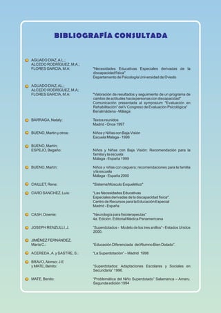BIBLIOGRAFÍA CONSULTADA
AGUADO DIAZ,A.L.;
ALCEDO RODRÍGUEZ, M.A.;
FLORES GARCIA, M.A: "Necesidades Educativas Especiales derivadas de la
discapacidad física"
Departamento de Psicología Universidad de Oviedo
AGUADO DIAZ,AL.;
ALCEDO RODRÍGUEZ, M.A;
FLORES GARCIA, M.A: "Valoración de resultados y seguimiento de un programa de
cambio de actitudes hacia personas con discapacidad"
Comunicación presentada al symposium "Evaluación en
Rehabilitación" del V Congreso de Evaluación Psicológica"
Benalmádena - Málaga
BÁRRAGA, Nataly: Textos reunidos
Madrid - Once 1997
BUENO, Martin y otros: Niños y Niñas con Baja Visión
Escuela Málaga - 1999
BUENO, Martín;
ESPEJO, Begaño: Niños y Niñas con Baja Visión: Recomendación para la
familia y la escuela
Málaga - España 1999
BUENO, Martín: Niños y niñas con ceguera: recomendaciones para la familia
y la escuela
Málaga - España 2000
CAILLET, Rene: "Sistema Músculo Esquelético"
CARO SANCHEZ, Luis: “Las Necesidades Educativas
Especiales derivadas de la discapacidad física".
Centro de Recursos para la Educación Especial
Madrid - España
CASH, Downie: "Neurología para fisioterapeutas"
4a. Edición. Editorial Médica Panamericana
JOSEPH RENZULLI, J. “Superdotados - Modelo de los tres anillos” - Estados Unidos
2000.
JIMÉNEZ FERNÁNDEZ,
María C.: “Educación Diferenciada delAlumno Bien Dotado”.
ACEREDA,A. y SASTRE, S.: “La Superdotación” – Madrid 1998
BRAVO,Alonso; J.E
y MATE, Benito: “Superdotados: Adaptaciones Escolares y Sociales en
Secundaria” 1996.
MATE, Benito: “Problemática del Niño Superdotado” Salamanca – Amaru.
Segunda edición 1994
 