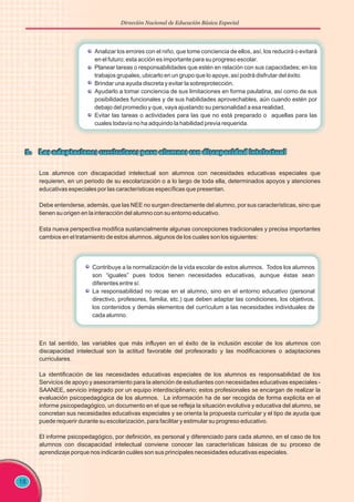 Dirección Nacional de Educación Básica Especial
18
Los alumnos con discapacidad intelectual son alumnos con necesidades educativas especiales que
requieren, en un periodo de su escolarización o a lo largo de toda ella, determinados apoyos y atenciones
educativas especiales por las características específicas que presentan.
Debe entenderse, además, que las NEE no surgen directamente del alumno, por sus características, sino que
tienen su origen en la interacción del alumno con su entorno educativo.
Esta nueva perspectiva modifica sustancialmente algunas concepciones tradicionales y precisa importantes
cambios en el tratamiento de estos alumnos, algunos de los cuales son los siguientes:
En tal sentido, las variables que más influyen en el éxito de la inclusión escolar de los alumnos con
discapacidad intelectual son la actitud favorable del profesorado y las modificaciones o adaptaciones
curriculares.
La identificación de las necesidades educativas especiales de los alumnos es responsabilidad de los
Servicios de apoyo y asesoramiento para la atención de estudiantes con necesidades educativas especiales -
SAANEE, servicio integrado por un equipo interdisciplinario; estos profesionales se encargan de realizar la
evaluación psicopedagógica de los alumnos. La información ha de ser recogida de forma explicita en el
informe psicopedagógico, un documento en el que se refleja la situación evolutiva y educativa del alumno, se
concretan sus necesidades educativas especiales y se orienta la propuesta curricular y el tipo de ayuda que
puede requerir durante su escolarización, para facilitar y estimular su progreso educativo.
El informe psicopedagógico, por definición, es personal y diferenciado para cada alumno, en el caso de los
alumnos con discapacidad intelectual conviene conocer las características básicas de su proceso de
aprendizaje porque nos indicarán cuáles son sus principales necesidades educativas especiales.
Analizar los errores con el niño, que tome conciencia de ellos, así, los reducirá o evitará
en el futuro; esta acción es importante para su progreso escolar.
Planear tareas o responsabilidades que estén en relación con sus capacidades; en los
trabajos grupales, ubicarlo en un grupo que lo apoye, así podrá disfrutar del éxito.
Brindar una ayuda discreta y evitar la sobreprotección.
Ayudarlo a tomar conciencia de sus limitaciones en forma paulatina, así como de sus
posibilidades funcionales y de sus habilidades aprovechables, aún cuando estén por
debajo del promedio y que, vaya ajustando su personalidad a esa realidad.
Evitar las tareas o actividades para las que no está preparado o aquellas para las
cuales todavía no ha adquirido la habilidad previa requerida.
Contribuye a la normalización de la vida escolar de estos alumnos. Todos los alumnos
son “iguales” pues todos tienen necesidades educativas, aunque éstas sean
diferentes entre sí.
La responsabilidad no recae en el alumno, sino en el entorno educativo (personal
directivo, profesores, familia, etc.) que deben adaptar las condiciones, los objetivos,
los contenidos y demás elementos del currículum a las necesidades individuales de
cada alumno.
 