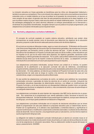 Manual de Adaptaciones Curriculares
19
La inclusión educativa en líneas generales es beneficiosa para los niños con discapacidad intelectual y
también lo es para sus compañeros. Pero no la inclusión de cualquier modo como una enseñanza transmisiva
entendida como un modelo didáctico en el que el profesor es el poseedor de conocimiento y el alumno un
mero receptor de ese saber; el ejemplo más claro de esta perspectiva educativa es la clase magistral, en la
que el profesor explica al grupo/ clase y éste escucha atento en estado totalmente pasivo. Es preciso variar
las estrategias pedagógicas con estos alumnos utilizando un enfoque personalizado en la intervención y
sirviéndose de propuestas diversificadas, recogidas siempre que se pueda en la propia programación y las
adaptaciones curriculares individuales que se requieran hacer.
El concepto de currículo aceptado en nuestro sistema educativo, admitiendo que existen otras
concepciones se puede precisar como el documento que determina los objetivos de la educación
peruana y propone un plan de acción adecuado para la consecución de dichos objetivos.
El currículo se concreta en diferentes niveles, según su marco de actuación. El Ministerio de Educación
y las Direcciones Regionales de Educación fijan los lineamientos generales y las enseñanzas comunes
para garantizar una formación común a todos los alumnos del país. A partir de ellas, los centros
educativos han de elaborar su Proyecto Curricular para cada uno de los niveles y ciclos educativos que
se imparten en él, que ha de incluir entre otros aspectos, los objetivos generales, decisiones sobre
metodología y criterios generales de evaluación. Por su parte, cada profesor elaborará la programación
didáctica de las áreas que ha de impartir a todos los alumnos de su clase. La adaptación curricular
individual (ACI) concretaría el currículum para aquel alumno que lo requiera.
Las adaptaciones curriculares individuales, aunque forman una unidad en sí mismas, no pueden
separarse de la planificación y la ejecución curricular del aula de referencia, concretándose
progresivamente y adaptando la respuesta educativa a las necesidades particulares de los alumnos que
las demanden. En otras palabras, se trata de que al elaborar el Proyecto Curricular de cada ciclo y las
programaciones de cada aula se tenga en cuenta a los alumnos con discapacidad, que por sus
características, exigen una respuesta educativa diferenciada.
En ese sentido las adaptaciones curriculares de centro, se realizan para satisfacer las necesidades
contextuales comunes o generales de todos los alumnos de un centro en concreto, incluyendo las
necesidades educativas especiales de determinados alumnos y se reflejan en modificaciones del
Proyecto Curricular y, en el caso de alumnos con discapacidad intelectual, pueden incluir, por ejemplo,
estrategias para favorecer su adaptación al centro o, más concretamente, al proceso de aprendizaje en
un aula/grado determinado.
Las adaptaciones curriculares de aula intentan dar respuesta a las NEE de los alumnos de un grupo-
aula. Son variaciones en la programación que, siendo aplicadas a todos, favorecen al alumno con
discapacidad intelectual. Se trata de facilitar el que pueda lograr los objetivos, aunque sean distintos de
los del grupo, con el mayor grado posible de normalización e integración.
Las adaptaciones curriculares individuales son el conjunto de decisiones educativas que se toman
desde la programación de aula para elaborar la propuesta educativa para un determinado alumno.
Pueden ser no significativas, si no afectan a las capacidades y contenidos básicos y, significativas si
suponen la eliminación o modificación sustancial de contenidos esenciales o nucleares de las diferentes
áreas de desarrollo. Son en resumen, una programación para un solo alumno, con los mismos objetivos
que la programación del grupo-aula.
La obligación de realizar la adaptación curricular individual para un alumno en concreto recae en el
docente de aula en los niveles de educación inicial y de primaria y en cada uno de los profesores de cada
una de las asignaturas en educación secundaria. Para su elaboración reciben la ayuda del equipo de
apoyo y asesoramiento SAANEE.
 