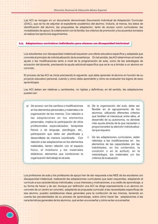 Dirección Nacional de Educación Básica Especial
Las ACI se recogen en un documento denominado Documento Individual de Adaptación Curricular
(DIAC), que se ha de adjuntar al expediente académico del alumno. Incluirá, al menos, los datos de
identificación del alumno; las propuestas de adaptación, tanto de acceso como curriculares; las
modalidades de apoyo; la colaboración con la familia; los criterios de promoción y los acuerdos tomados
al realizar los oportunos seguimientos.
20
Los estudiantes con discapacidad intelectual requieren una oferta educativa específica y adaptada que
concreta el principio de individualización de la enseñanza. En tal sentido, lasACI determinan el nivel de
ajuste o las modificaciones tanto a nivel de la programación de aula, como de las estrategias de
actuación del docente, precisando la ayuda adicional específica que se le va a brindar a un alumno en
concreto.
El proceso de las ACI se inicia precisando lo siguiente: qué debe aprender el alumno en función de su
proyecto educativo personal, cuándo y cómo debe aprenderlo y cómo se evaluarán los logros de esos
aprendizajes.
Las ACI deben ser relativas y cambiantes, no rígidas y definitivas; en tal sentido, las adaptaciones
pueden ser:
a) De acceso: son los cambios o modificaciones
en los elementos personales y materiales o la
organización de los mismos. Con relación a
las adaptaciones en los elementos
personales, implica la participación de otros
profesionales especializados: terapistas
físicos o de lenguaje, psicólogos, etc.,
participación que debe ser planificada y
desarrollada de manera coordinada. Con
relación a las adaptaciones en los elementos
materiales, tienen relación con el espacio
físico, el mobiliario y los materiales
didácticos, elementos que condicionan la
organización del trabajo en el aula.
b) De la organización del aula, debe ser
flexible en el agrupamiento de los
alumnos, utilizando diferentes criterios
que faciliten el interactuar entre ellos, el
desarrollo de su autonomía, no dándole
más ayuda directa de la que necesitan o
proporcionarles la atención individualiza-
da que requiere.
c. De las adaptaciones curriculares, están
referidas a las modificaciones en los
elementos de las capacidades (en las
habilidades, en los contenidos, la
condición o en la actitud), en la
metodología, los materiales y/o los
criterios de evaluación.
Los profesores de aula y los profesores de apoyo han de dar respuesta a las NEE de los escolares con
discapacidad intelectual, realizando las adaptaciones curriculares que sean requeridas, adaptando el
currículo a sus características individuales, a sus intereses y motivaciones, a su estilo de aprendizaje, a
su forma de hacer y de ser. Aunque por definición una ACI se dirige expresamente a un alumno en
concreto de un centro en concreto, adaptando la propuesta curricular a las necesidades específicas de
ese alumno, pueden establecerse ideas generales para la confección de las mismas, teniendo en
cuenta las peculiaridades de su proceso de aprendizaje, sobre cómo hacer las adaptaciones a las
características generales de los alumnos, qué se les va a enseñar y cómo se les va a enseñar.
 