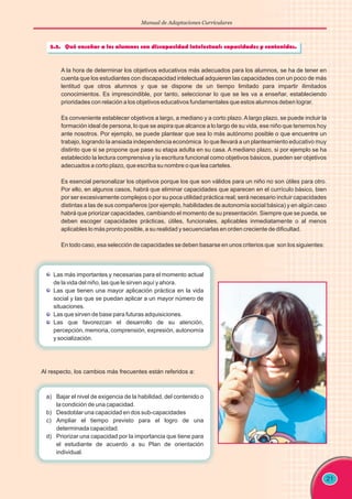 Manual de Adaptaciones Curriculares
21
A la hora de determinar los objetivos educativos más adecuados para los alumnos, se ha de tener en
cuenta que los estudiantes con discapacidad intelectual adquieren las capacidades con un poco de más
lentitud que otros alumnos y que se dispone de un tiempo limitado para impartir ilimitados
conocimientos. Es imprescindible, por tanto, seleccionar lo que se les va a enseñar, estableciendo
prioridades con relación a los objetivos educativos fundamentales que estos alumnos deben lograr.
Es conveniente establecer objetivos a largo, a mediano y a corto plazo. A largo plazo, se puede incluir la
formación ideal de persona, lo que se aspira que alcance a lo largo de su vida, ese niño que tenemos hoy
ante nosotros. Por ejemplo, se puede plantear que sea lo más autónomo posible o que encuentre un
trabajo, logrando la ansiada independencia económica lo que llevará a un planteamiento educativo muy
distinto que si se propone que pase su etapa adulta en su casa. A mediano plazo, si por ejemplo se ha
establecido la lectura comprensiva y la escritura funcional como objetivos básicos, pueden ser objetivos
adecuados a corto plazo, que escriba su nombre o que lea carteles.
Es esencial personalizar los objetivos porque los que son válidos para un niño no son útiles para otro.
Por ello, en algunos casos, habrá que eliminar capacidades que aparecen en el currículo básico, bien
por ser excesivamente complejos o por su poca utilidad práctica real; será necesario incluir capacidades
distintas a las de sus compañeros (por ejemplo, habilidades de autonomía social básica) y en algún caso
habrá que priorizar capacidades, cambiando el momento de su presentación. Siempre que se pueda, se
deben escoger capacidades prácticas, útiles, funcionales, aplicables inmediatamente o al menos
aplicables lo más pronto posible, a su realidad y secuenciarlas en orden creciente de dificultad.
En todo caso, esa selección de capacidades se deben basarse en unos criterios que son los siguientes:
Las más importantes y necesarias para el momento actual
de la vida del niño, las que le sirven aquí y ahora.
Las que tienen una mayor aplicación práctica en la vida
social y las que se puedan aplicar a un mayor número de
situaciones.
Las que sirven de base para futuras adquisiciones.
Las que favorezcan el desarrollo de su atención,
percepción, memoria, comprensión, expresión, autonomía
y socialización.
Al respecto, los cambios más frecuentes están referidos a:
a) Bajar el nivel de exigencia de la habilidad, del contenido o
la condición de una capacidad.
b) Desdoblar una capacidad en dos sub-capacidades
c) Ampliar el tiempo previsto para el logro de una
determinada capacidad.
d) Priorizar una capacidad por la importancia que tiene para
el estudiante de acuerdo a su Plan de orientación
individual.
 
