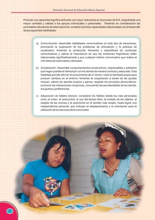 Dirección Nacional de Educación Básica Especial
22
Priorizar una capacidad significa atribuirle una mayor relevancia en el proceso de E/A, asignándole una
mayor cantidad y calidad a los apoyos individuales o personales. Teniendo en consideración las
prioridades educativas de estos alumnos, se deben priorizar capacidades relacionadas con el desarrollo
de las siguientes habilidades:
a) Comunicación: desarrollar habilidades comunicativas en todo tipo de situaciones,
priorizando la superación de los problemas de articulación y la pobreza de
vocabulario; fomentar la producción frecuente y espontánea de conductas
comunicativas y valorar la importancia de que las emisiones lingüísticas estén
relacionadas significativamente y que cualquier intento comunicativo que realice el
niño debe ser estimulado y reforzado.
b) Socialización: desarrollar comportamientos constructivos, responsables y solidarios
que hagan posible el interactuar con los demás de manera correcta y adecuada. Esta
habilidad permite afirmar el conocimiento de sí mismo, crear la identidad propia para
producir cambios en el entorno; fomentar la cooperación a través de las ayudas
mutuas; valorar los aportes propios y ajenos, respetar los principios democráticos,
promover las interacciones recíprocas, conociendo las peculiaridades de los demás,
sus gustos y preferencias.
c) Adquisición de hábitos básicos: considerar los hábitos desde los más personales
como el orden, el autocontrol, el uso del tiempo libre, el cuidado de los objetos, el
respeto de las normas y la autonomía en el sentido más amplio, hasta lograr una
independencia personal, que incluyan el desplazamiento y la orientación para la
utilización de los servicios de la comunidad.
 