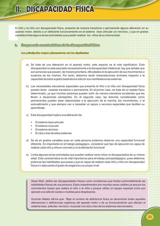 23
El niño y la niña con discapacidad física, presenta de manera transitoria o permanente alguna alteración en su
aparato motor, debido a un deficiente funcionamiento en el sistema óseo articular y/o nervioso, y que en grados
variables limita alguna de las actividades que pueden realizar los niños de su misma edad.
1. Rasgos más característicos de la discapacidad física
Los principales rasgos psicomotores son los siguientes:
a) Se trata de una alteración en el aparato motor, este aspecto es el más significativo. Esta
discapacidad no esta asociada necesariamente a la discapacidad intelectual, hay que señalar que
son personas que poseen, de manera prioritaria, dificultades en la ejecución de sus movimientos o
ausencia de los mismos. Por tanto, debemos eludir interpretaciones erróneas respecto a la
capacidad de estos sujetos basándonos sólo en sus manifestaciones externas.
b) Las necesidades educativas especiales que presenta el niño o la niña con discapacidad física
pueden tener carácter transitorio o permanente. En el primer caso, se trata de un estado físico
determinado, ya que muchas personas pueden sufrir de manera transitoria accidentes que les
lleven a situaciones semejantes. En el segundo caso, las lesiones consideradas como
permanentes pueden estar relacionadas a la ejecución de la marcha, los movimientos, o el
autovalimiento y que siempre van a necesitar un apoyo o recursos especiales que faciliten su
aprendizaje.
c) Esta discapacidad implica una alteración de:
Ÿ
El sistema óseo articular
Ÿ
El sistema muscular
Ÿ
El sistema nervioso
Ÿ
En dos o tres de estos sistemas
d) Se da en grados variables pues en cada persona podemos observar una capacidad funcional
diferente. Es importante en el trabajo pedagógico, considerar qué tipo de ejecución es capaz de
realizar cada niño y niña en concreto y no la afectación funcional
e) Limita algunas de las actividades que pueden realizar otros niños no discapacitados de su misma
edad. Esta característica es de vital importancia para el trabajo psicopedagógico, pues debemos
potenciar las habilidades que posee y que es capaz de realizar cada niño y niña con discapacidad
física e ir adecuando el grado de exigencia a su propio nivel.
Head Start, define las discapacidades físicas como condiciones que limitan primordialmente las
habilidades físicas de una persona. Estos impedimentos son muchas veces visibles ya sea por los
movimientos torpes que realiza el niño o la niña o porque utiliza un equipo especial como por
ejemplo una silla de ruedas o muletas para desplazarse.
Guzmán Mataix afirma que: “Bajo el nombre de deficiencia física se denominan todas aquellas
alteraciones o deficiencias orgánicas del aparato motor o de su funcionamiento que afectan al
sistema óseo, articular, nervioso, muscular o en dos o tres de los sistemas mencionados.
 