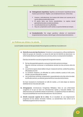 Manual de Adaptaciones Curriculares
27
b) Osteogénesis imperfecta. Significa una formación imperfecta de los
huesos que se tornan frágiles. Las complicaciones son, entre otras:
Huesos y articulaciones: los huesos del cráneo son suaves por lo
que la cabeza puede deformarse.
El pecho tiene una forma característica. La espina dorsal
generalmente esta curvada (escoliosis).
Las articulaciones son muy flexibles.
Hay una propensión a sufrir caries o a que los dientes se rompan.
c) Condodistrofia: De origen genético, afectan al crecimiento
longitudinal de los huesos, dando lugar a diversos tipos de enanismo.
2.5. Problemas que afectan a los músculos
Las principales causas de discapacidades físicas ligadas a problemas musculares son:
a) Distrofia muscular tipo Duchenne. Consiste en una progresiva y difusa debilidad de
todos los grupos de músculos. La causa de este tipo de distrofia se desconoce. La
enfermedad afecta principalmente a los varones y tiene un componente hereditario.
Este tipo de distrofia muscular progresa de la siguiente manera:
No hay discapacidad aparente, aunque el inicio del caminar se retrasa.
Algunos síntomas comienzan a manifestarse durante los tres primeros años de
vida.
Los primeros signos observables incluyen: torpeza al caminar, caídas frecuentes y
dificultades al correr.
La condición empeora y la dificultad se vuelve evidente cuando el niño corre,
escala o se para después de caerse.
Las condiciones continúan empeorando y generalmente a los diez años de edad,
se dificulta caminar y se afectan gravemente los músculos de los brazos.
Se hace necesaria la movilización en silla de ruedas, y en esta etapa se observa
debilidad de los músculos del cuello.
b) Artrogriposis: (Contracturas Congénitas Múltiples). Esta es una enfermedad
congénita en la que se nace con articulaciones rígidas y músculos débiles. Las
deformaciones son evidentes desde el nacimiento. La apariencia física es deforme y
hay poca posibilidad de mover las articulaciones. No es evolutiva.
c) Atrofia muscular espinal de la niñez. Es el resultado de una degeneración
progresiva de las células nerviosas motoras. La característica más común es la
debilidad progresiva de los músculos.
 
