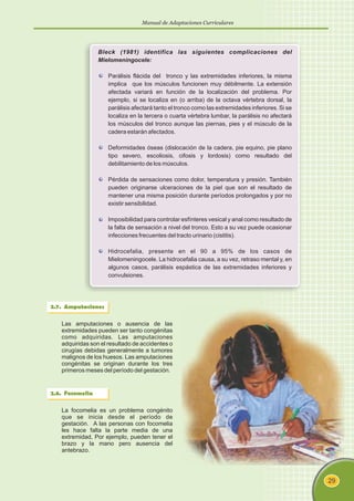 Manual de Adaptaciones Curriculares
29
Bleck (1981) identifica las siguientes complicaciones del
Mielomeningocele:
Parálisis flácida del tronco y las extremidades inferiores, la misma
implica que los músculos funcionen muy débilmente. La extensión
afectada variará en función de la localización del problema. Por
ejemplo, si se localiza en (o arriba) de la octava vértebra dorsal, la
parálisis afectará tanto el tronco como las extremidades inferiores. Si se
localiza en la tercera o cuarta vértebra lumbar, la parálisis no afectará
los músculos del tronco aunque las piernas, pies y el músculo de la
cadera estarán afectados.
Deformidades óseas (dislocación de la cadera, pie equino, pie plano
tipo severo, escoliosis, cifosis y lordosis) como resultado del
debilitamiento de los músculos.
Pérdida de sensaciones como dolor, temperatura y presión. También
pueden originarse ulceraciones de la piel que son el resultado de
mantener una misma posición durante períodos prolongados y por no
existir sensibilidad.
Imposibilidad para controlar esfínteres vesical y anal como resultado de
la falta de sensación a nivel del tronco. Esto a su vez puede ocasionar
infecciones frecuentes del tracto urinario (cistitis).
Hidrocefalia, presente en el 90 a 95% de los casos de
Mielomeningocele. La hidrocefalia causa, a su vez, retraso mental y, en
algunos casos, parálisis espástica de las extremidades inferiores y
convulsiones.
2.7. Amputaciones
Las amputaciones o ausencia de las
extremidades pueden ser tanto congénitas
como adquiridas. Las amputaciones
adquiridas son el resultado de accidentes o
cirugías debidas generalmente a tumores
malignos de los huesos. Las amputaciones
congénitas se originan durante los tres
primeros meses del período del gestación.
2.8. Focomelia
La focomelia es un problema congénito
que se inicia desde el período de
gestación. A las personas con focomelia
les hace falta la parte media de una
extremidad, Por ejemplo, pueden tener el
brazo y la mano pero ausencia del
antebrazo.
 
