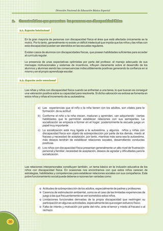 Dirección Nacional de Educación Básica Especial
30
3. Características que presentan las personas con discapacidad física
3.1. Aspecto Intelectual
En la gran mayoría de personas con discapacidad física el área que está afectada únicamente es la
motriz. Por lo tanto, generalmente no existe un déficit intelectual que impida que los niños y las niñas con
esta discapacidad puedan ser atendidos en las escuelas regulares.
Existen casos de alumnos con discapacidades físicas, que poseen habilidades suficientes para acceder
al currículo regular.
La presencia de unas expectativas optimistas por parte del profesor, el manejo adecuado de sus
mensajes motivacionales y sistemas de incentivos, influyen claramente sobre el desarrollo de los
alumnos y alumnas siendo las consecuencias indiscutiblemente positivas generando la confianza en si
mismo y en el propio aprendizaje escolar.
3.2. Aspecto socio emocional
Las niñas y niños con discapacidad física cuando se enfrentan a una tarea, lo que buscan es conseguir
una valoración positiva sobre su capacidad para resolverla. Si dicha valoración es exitosa se fomenta en
estos niños y niñas el incremento de su autoestima.
a) Las experiencias que el niño o la niña tienen con los adultos, son vitales para la
formación de su actitud.
b) Conforme el niño o la niña crecen, maduran y aprenden, van adquiriendo ciertas
habilidades que le permitirán establecer relaciones con sus semejantes. La
socialización se empieza a formar en el hogar; posteriormente la escuela juega un
papel muy importante.
c) La socialización está muy ligada a la autoestima, y algunos niños y niñas con
discapacidad física son objeto de sobreprotección por parte de los demás, miedo al
fracaso y necesidad de aceptación, por tanto, mientras más sana sea la autoestima,
más deseos tendrán de establecer relaciones sociales, desarrollando conductas
positivas.
d) Los niños con discapacidad física presentan generalmente un alto nivel de frustración
personal y familiar, necesidad de aceptación, deseos de agradar y dificultades para la
socialización.
Las relaciones interpersonales constituyen también, un tema básico en la inclusión educativa de los
niños con discapacidad física. En ocasiones nos encontramos con que estos niños carecen de
estrategias, habilidades y competencias para establecer relaciones sociales con sus compañeros. Este
pobre funcionamiento social puede deberse a razones tan variadas como:
Actitudes de sobreprotección de los adultos, especialmente de padres y profesores.
Carencia de estimulación ambiental, como es el caso de las limitadas experiencias de
juego a las que frecuentemente se ven sometidos estos niños.
Limitaciones funcionales derivadas de la propia discapacidad que restringen su
participación en algunas actividades, especialmente las que exigen esfuerzo físico.
Falta de interés y motivación por parte del niño, ante el temor y miedo al fracaso o al
rechazo.
 