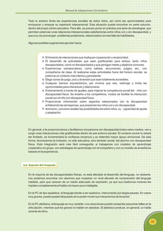 Manual de Adaptaciones Curriculares
31
Todo lo anterior limita las experiencias sociales de estos niños, así como las oportunidades para
enriquecer y ensayar su repertorio interpersonal. Esta situación puede encontrar en parte solución,
dentro del propio centro educativo. Para ello, es preciso poner en práctica una serie de estrategias, que
permitan potenciar unas relaciones interpersonales satisfactorias entre niños con y sin discapacidad, y
que a su vez prevengan problemas posteriores, relacionados con esa falta de habilidades.
Algunas posibles sugerencias apuntan hacia:
El fomento de interacciones que impliquen cooperación y reciprocidad.
El desarrollo de actividades que sean gratificantes para ambos, tanto niños
discapacitados, como no discapacitados y que persigan metas y objetivos comunes.
Experiencias extraescolares, como salidas, excursiones, juegos, etc., con
compañeros de clase. Al realizarse estas actividades fuera del horario escolar, se
potencia un contacto más intenso y persistente.
Elegir zonas de juego, ocio y diversión que sean totalmente accesibles.
Cualquier barrera arquitectónica, por mínima que sea, restringe y limita las
oportunidades para interactuar y relacionarse.
Entrenamiento a través de iguales, para mejorar la competencia social del niño con
discapacidad física. Se enseña a los compañeros, modos de facilitar la interacción
social con el niño con discapacidad física.
Proporcionar información sobre aspectos relacionados con la discapacidad
enfatizando las semejanzas, que presentan los niños con y sin discapacidad.
Asimismo, conviene resaltar las posibilidades de estos niños, su capacidad de ajuste
y adaptación.
En general, si le proporcionamos y facilitamos a la persona con discapacidad todos estos medios, van a
surgir unas interacciones más gratificantes dentro de ese entorno escolar. El contacto social no estará
tan limitado, se incrementará la confianza recíproca y se obtendrá mayor apoyo emocional. De esta
forma, favorecemos la inclusión, no sólo educativa, sino también social, del alumno con discapacidad
física. Esta integración será más fácil conseguirla, si trabajamos con modelos de aprendizaje
cooperativo en grupo, con estrategias de aprendizaje con el compañero y con un modelo de enseñanza
basado en la experiencia.
3.3. Aspecto del lenguaje
En la mayoría de las discapacidades físicas, no está afectado el desarrollo del lenguaje, no obstante,
nos podemos encontrar con alumnos que muestran un nivel elevado de comprensión del lenguaje
hablado, pero que carecen de un medio adecuado de expresión, ya que sus trastornos motores les
impiden completamente el habla o la hacen poco inteligible.
En la PC de tipo espástica, el lenguaje tiende a ser explosivo, interrumpido por largas pausas. En casos
muy graves, puede quedar bloqueado al no poder mover sus mecanismos de fonación.
En la PC atetósica, el lenguaje es muy variable. Los casos leves pueden presentar pequeñas fallas en la
articulación, mientras que los graves no hablan en absoluto. El atetósico produce, en general, un habla
carente de ritmo.
 