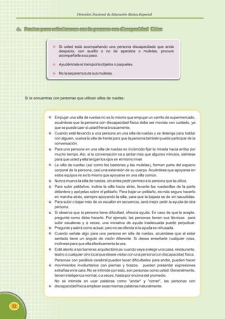 Dirección Nacional de Educación Básica Especial
32
4. Pautas para relacionarse con la persona con discapacidad física
Si te encuentras con personas que utilizan sillas de ruedas:
Empujar una silla de ruedas no es lo mismo que empujar un carrito de supermercado,
acuérdese que la persona con discapacidad física debe ser movida con cuidado, ya
que se puede caer si usted frena bruscamente.
Cuando esté llevando a una persona en una silla de ruedas y se detenga para hablar
con alguien, vuelva la silla de frente para que la persona también pueda participar de la
conversación.
Para una persona en una silla de ruedas es incómodo fijar la mirada hacia arriba por
mucho tiempo. Así, si la conversación va a tardar más que algunos minutos, siéntese
para que usted y ella tengan los ojos en el mismo nivel.
La silla de ruedas (así como los bastones y las muletas), forman parte del espacio
corporal de la persona, casi una extensión de su cuerpo. Acuérdese que apoyarse en
estos equipos no es lo mismo que apoyarse en una silla común.
Nunca mueva la silla de ruedas, sin antes pedir permiso a la persona que la utiliza.
Para subir peldaños, incline la silla hacia atrás, levante las ruedecillas de la parte
delantera y apóyelas sobre el peldaño. Para bajar un peldaño, es más seguro hacerlo
en marcha atrás, siempre apoyando la silla, para que la bajada se de sin sacudidas.
Para subir o bajar más de un escalón en secuencia, será mejor pedir la ayuda de otra
persona.
Si observa que la persona tiene dificultad, ofrezca ayuda. En caso de que la acepte,
pregunte como debe hacerlo. Por ejemplo, las personas tienen sus técnicas para
subir escaleras y a veces, una iniciativa de ayuda inadecuada puede perjudicar.
Pregunte y sabrá como actuar, pero no se ofenda si la ayuda es rehusada.
Cuando señale algo para una persona en silla de ruedas, acuérdese que al estar
sentada tiene un ángulo de visión diferente. Si desea enseñarle cualquier cosa,
inclínese para que ella efectivamente la vea.
Esté atento a las barreras arquitectónicas cuando vaya a elegir una casa, restaurante,
teatro o cualquier otro local que desee visitar con una persona con discapacidad física.
Personas con parálisis cerebral pueden tener dificultades para andar, pueden hacer
movimientos involuntarios con piernas y brazos, pueden presentar expresiones
extrañas en la cara. No se intimide con esto, son personas como usted. Generalmente,
tienen inteligencia normal, o a veces, hasta por encima del promedio.
No se intimide en usar palabras como "andar" y "correr", las personas con
discapacidad física emplean esas mismas palabras naturalmente.
Si usted está acompañando una persona discapacitada que anda
despacio, con auxilio o no de aparatos o muletas, procure
acompañarla a su paso.
Ayudémosle si transporta objetos o paquetes.
No la separemos de sus muletas.
 