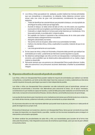 Manual de Adaptaciones Curriculares
33
Los niños y niñas que padecen de epilepsia, pueden realizar las mismas actividades
que sus compañeras o compañeros, no obstante, todos debemos conocer como
actuar ante una crisis de gran mal (convulsiones) considerando los siguientes
aspectos:
§
§
§
§
§
§
§
§
Tratar de identificar las características que preceden al ataque, con el propósito de
amortiguar la caída y evitar que se haga daño.
Durante el ataque, se debe echar de lado al niño o la niña sobre una superficie
suave para evitar que se golpee y que la lengua se vaya hacia atrás y lo ahogue.
Colocarle un objeto blando en la boca para evitar lesiones por mordeduras. Si la
boca está cerrada, no se debe abrir. Limpiar la saliva.
No sujetarle con fuerza ni oponerse a las contracciones de la crisis para evitar
fracturas óseas o desgarramientos musculares.
Abrigarlo colocándole una manta.
Tan pronto como se recupere, debe volver a sus actividades normales.
Calmar a los demás niños y niñas y explicarles lo sucedido, tratando de que no se
asusten.
Las crisis generalmente son eventuales.
En los casos de niños y niñas con focomelia, el docente debe permitir que realicen las
actividades por sí solos y solamente se interviene cuando requieren su ayuda.
No debemos sobreproteger a la niña o al niño con discapacidad, ni anticiparnos a sus
acciones, para posibilitar que se desenvuelva adecuadamente en su medio y logre
mejorar su desarrollo.
Recuerde siempre que una persona con discapacidad física puede alcanzar niveles
altos de autonomía si se promueven acciones destinadas a facilitar la accesibilidad
integral.
5. El proceso educativo de acuerdo al grado de severidad
Las niñas y niños con discapacidad física pueden realizar la mayoría de actividades que realizan sus demás
compañeras y compañeros, por tanto se les debe dejar hacer las cosas por sí solos y solamente se interviene
cuando requieren de ayuda, para lograr que sean lo más independiente posible.
Las niñas o niños con discapacidad física presentan una alta motivación para el aprendizaje, piensan en
situaciones encaminadas a encontrar vías alternativas para solucionar la tarea, con el apoyo necesario,
considerando en qué medida es capaz de hacerla y cuánto le falta para poder realizarla convenientemente. De
este modo, la reacción emocional ante el fracaso, tiende a diluirse y se le facilita el proceso de aprendizaje.
Las ayudas técnicas tienen gran importancia como mediadoras de la tarea que enfrente la alumna o el alumno,
por medio de las mismas, podemos motivarle y continuar aumentando su propio desarrollo.
En el proceso educativo es más importante delimitar qué puede hacer la alumna y el alumno e ir adecuando el
grado de exigencia a su propio nivel.
El docente al interactuar con la alumna o alumno con discapacidad física, tiene que ser conciente de que éste
es capaz de responder a su requerimiento y que ellos cuentan con los recursos necesarios para conseguir un
intercambio comunicativo apropiado.
Se deben analizar las peculiaridades de cada niño y niña, sus necesidades para acceder de la forma más
adecuada físicamente y más integradora al proceso de enseñanza aprendizaje, para que sea de gran utilidad
en la práctica diaria.
 