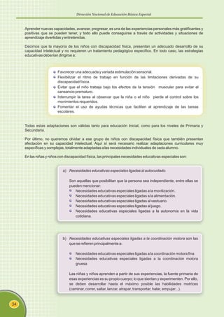 Dirección Nacional de Educación Básica Especial
34
Aprender nuevas capacidades, avanzar, progresar, es una de las experiencias personales más gratificantes y
positivas que se pueden tener, y todo ello puede conseguirse a través de actividades y situaciones de
aprendizaje divertidas y entretenidas.
Decimos que la mayoría de los niños con discapacidad física, presentan un adecuado desarrollo de su
capacidad intelectual y no requieren un tratamiento pedagógico específico. En todo caso, las estrategias
educativas deberían dirigirse a:
Favorecer una adecuada y variada estimulación sensorial.
Flexibilizar el ritmo de trabajo en función de las limitaciones derivadas de su
discapacidad física.
Evitar que el niño trabaje bajo los efectos de la tensión muscular para evitar el
cansancio prematuro.
Interrumpir la tarea al observar que la niña o el niño pierde el control sobre los
movimientos requeridos.
Fomentar el uso de ayudas técnicas que faciliten el aprendizaje de las tareas
escolares.
Todas estas adaptaciones son válidas tanto para educación Inicial, como para los niveles de Primaria y
Secundaria.
Por último, no queremos olvidar a ese grupo de niños con discapacidad física que también presentan
afectación en su capacidad intelectual. Aquí sí será necesario realizar adaptaciones curriculares muy
específicas y complejas, totalmente adaptadas a las necesidades individuales de cada alumno.
En las niñas y niños con discapacidad física, las principales necesidades educativas especiales son:
a) Necesidades educativas especiales ligadas al autocuidado.
Son aquellas que posibilitan que la persona sea independiente, entre ellas se
pueden mencionar:
Necesidades educativas especiales ligadas a la movilización.
Necesidades educativas especiales ligadas a la alimentación.
Necesidades educativas especiales ligadas al vestuario.
Necesidades educativas especiales ligadas al juego.
Necesidades educativas especiales ligadas a la autonomía en la vida
cotidiana.
b) Necesidades educativas especiales ligadas a la coordinación motora son las
que se refieren principalmente a:
Necesidades educativas especiales ligadas a la coordinación motora fina
Necesidades educativas especiales ligadas a la coordinación motora
gruesa
Las niñas y niños aprenden a partir de sus experiencias, la fuente primaria de
esas experiencias es su propio cuerpo; lo que sientan y experimenten. Por ello,
se deben desarrollar hasta el máximo posible las habilidades motrices
(caminar, correr, saltar, lanzar, atrapar, transportar, halar, empujar...).
 