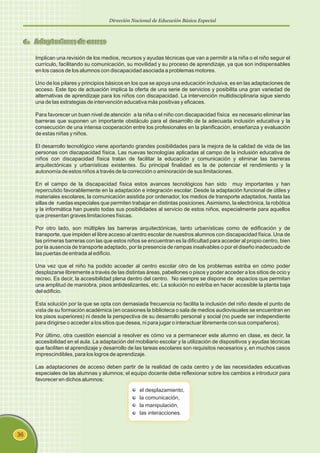 Dirección Nacional de Educación Básica Especial
36
6. Adaptaciones de acceso
Implican una revisión de los medios, recursos y ayudas técnicas que van a permitir a la niña o el niño seguir el
currículo, facilitando su comunicación, su movilidad y su proceso de aprendizaje, ya que son indispensables
en los casos de los alumnos con discapacidad asociada a problemas motores.
Uno de los pilares y principios básicos en los que se apoya una educación inclusiva, es en las adaptaciones de
acceso. Este tipo de actuación implica la oferta de una serie de servicios y posibilita una gran variedad de
alternativas de aprendizaje para los niños con discapacidad. La intervención multidisciplinaria sigue siendo
una de las estrategias de intervención educativa más positivas y eficaces.
Para favorecer un buen nivel de atención a la niña o el niño con discapacidad física es necesario eliminar las
barreras que suponen un importante obstáculo para el desarrollo de la adecuada inclusión educativa y la
consecución de una intensa cooperación entre los profesionales en la planificación, enseñanza y evaluación
de estas niñas y niños.
El desarrollo tecnológico viene aportando grandes posibilidades para la mejora de la calidad de vida de las
personas con discapacidad física. Las nuevas tecnologías aplicadas al campo de la inclusión educativa de
niños con discapacidad física tratan de facilitar la educación y comunicación y eliminar las barreras
arquitectónicas y urbanísticas existentes. Su principal finalidad es la de potenciar el rendimiento y la
autonomía de estos niños a través de la corrección o aminoración de sus limitaciones.
En el campo de la discapacidad física estos avances tecnológicos han sido muy importantes y han
repercutido favorablemente en la adaptación e integración escolar. Desde la adaptación funcional de útiles y
materiales escolares, la comunicación asistida por ordenador, los medios de transporte adaptados, hasta las
sillas de ruedas especiales que permiten trabajar en distintas posiciones.Asimismo, la electrónica, la robótica
y la informática han puesto todas sus posibilidades al servicio de estos niños, especialmente para aquellos
que presentan graves limitaciones físicas.
Por otro lado, son múltiples las barreras arquitectónicas, tanto urbanísticas como de edificación y de
transporte, que impiden el libre acceso al centro escolar de nuestros alumnos con discapacidad física. Una de
las primeras barreras con las que estos niños se encuentran es la dificultad para acceder al propio centro, bien
por la ausencia de transporte adaptado, por la presencia de rampas insalvables o por el diseño inadecuado de
las puertas de entrada al edificio.
Una vez que el niño ha podido acceder al centro escolar otro de los problemas estriba en cómo poder
desplazarse libremente a través de las distintas áreas, pabellones o pisos y poder acceder a los sitios de ocio y
recreo. Es decir, la accesibilidad plena dentro del centro. No siempre se dispone de espacios que permitan
una amplitud de maniobra, pisos antideslizantes, etc. La solución no estriba en hacer accesible la planta baja
del edificio.
Esta solución por la que se opta con demasiada frecuencia no facilita la inclusión del niño desde el punto de
vista de su formación académica (en ocasiones la biblioteca o sala de medios audiovisuales se encuentran en
los pisos superiores) ni desde la perspectiva de su desarrollo personal y social (no puede ser independiente
para dirigirse o acceder a los sitios que desea, ni para jugar o interactuar libremente con sus compañeros).
Por último, otra cuestión esencial a resolver es cómo va a permanecer este alumno en clase, es decir, la
accesibilidad en el aula. La adaptación del mobiliario escolar y la utilización de dispositivos y ayudas técnicas
que faciliten el aprendizaje y desarrollo de las tareas escolares son requisitos necesarios y, en muchos casos
imprescindibles, para los logros de aprendizaje.
Las adaptaciones de acceso deben partir de la realidad de cada centro y de las necesidades educativas
especiales de las alumnas y alumnos; el equipo docente debe reflexionar sobre los cambios a introducir para
favorecer en dichos alumnos:
el desplazamiento,
la comunicación,
la manipulación,
las interacciones.
 