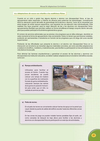 Manual de Adaptaciones Curriculares
37
6.1. Adaptaciones de acceso con relación a las condiciones físicas
Cuando en un ciclo o grado hay alguna alumna o alumno con discapacidad física, el tipo de
agrupamiento debe responder a criterios de eficacia para potenciar los aprendizajes, considerando
tanto la valoración previa del estilo de aprendizaje de la alumna o alumno, como de la necesidad que
estos tengan de recibir apoyos específicos, que requieren de una atención más individualizada. Esta
realidad nos hace proponer, para la mejor atención de las y los alumnos con discapacidad física,
agrupamientos flexibles que permitan realizar en forma simultánea el trabajo conjunto dentro del aula,
para que puedan participar en la dinámica general de su grupo.
El número de servicios adicionales que se precise y los progresos que en ellos obtengan, decidirán en
cada momento la forma de agrupamiento más conveniente. Estos no tienen que permanecer estables,
pudiendo ser permanentes o transitorios en función de los progresos que a lo largo del curso escolar
experimenten.
Partiendo de las dificultades que presenta la alumna o el alumno con discapacidad física en su
interacción con el entorno se necesitan algunos materiales concretos, así como sencillas adaptaciones
a realizar en el edificio, mobiliario y material escolar, para facilitar su participación en las actividades de la
vida diaria en la escuela.
Para eliminar las barreras arquitectónicas y garantizar el acceso de las alumnas y alumnos con
discapacidad a la institución educativa, se deben realizar adaptaciones en el exterior del edificio escolar,
como son:
a) Rampa antideslizante.
Utilizadas para facilitar el
acceso al Centro. Cuando hay
pocas escaleras, se puede
colocar una rampa de madera
con la superficie de inclinación
forrada de goma antideslizante,
colocando siempre las estrías
de la goma en posición horizon-
tal para evitar que el niño no
resbale al caminar por ella.
a) Patio de recreo.
En el patio de recreo es conveniente colocar barras de apoyo en la pared que
vayan desde la puerta de salida del edificio escolar hasta las diferentes zonas
de juego.
En las zonas de juego se pueden instalar barras paralelas fijas al suelo, así
como canastas de básquet de baja altura para facilitar a las alumnas y
alumnos con discapacidad física la participación en este tipo de actividades.
 
