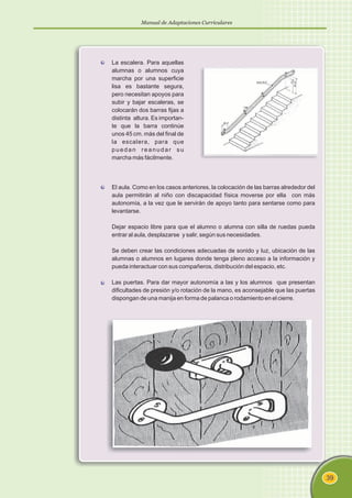 Manual de Adaptaciones Curriculares
39
La escalera. Para aquellas
alumnas o alumnos cuya
marcha por una superficie
lisa es bastante segura,
pero necesitan apoyos para
subir y bajar escaleras, se
colocarán dos barras fijas a
distinta altura. Es importan-
te que la barra continúe
unos 45 cm. más del final de
la escalera, para que
puedan reanudar su
marcha más fácilmente.
El aula. Como en los casos anteriores, la colocación de las barras alrededor del
aula permitirán al niño con discapacidad física moverse por ella con más
autonomía, a la vez que le servirán de apoyo tanto para sentarse como para
levantarse.
Dejar espacio libre para que el alumno o alumna con silla de ruedas pueda
entrar al aula, desplazarse y salir, según sus necesidades.
Se deben crear las condiciones adecuadas de sonido y luz, ubicación de las
alumnas o alumnos en lugares donde tenga pleno acceso a la información y
pueda interactuar con sus compañeros, distribución del espacio, etc.
Las puertas. Para dar mayor autonomía a las y los alumnos que presentan
dificultades de presión y/o rotación de la mano, es aconsejable que las puertas
dispongan de una manija en forma de palanca o rodamiento en el cierre.
 
