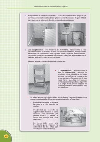 §“bipedestador”
El . La incorporación al
aula del bipedestador, aumenta las
ocasiones de participación activa de los
alumnos con deficiencia motora en las
tareas escolares, favoreciendo de este
modo tanto aspectos motivaciones
como aspectos terapéuticos, al permitir,
a lo largo de la jornada escolar, los
cambios postulares tan necesarios para
estos alumnos.
Dirección Nacional de Educación Básica Especial
40
Algunas adaptaciones en el mobiliario pueden ser:
§
La silla y la mesa de trabajo, deben reunir algunas características para que
puedan adaptarse a las diferentes necesidades de los niños y niñas:
- Posibilidad de regular la altura de
la mesa, si el niño usa silla de
ruedas.
- Posibilidad de convertir la
superficie de la mesa en un plano
inclinado para favorecer una
postura correcta y mejorar la
visión del trabajo que está
realizando.
- La mesa debe tener una
hendidura para mejorar la
estabilidad de los niños con
dificultad de control del tronco.
Adaptaciones en los servicios de aseo. La colocación de barras de apoyo en los
servicios, así como la instalación del grifo monomando, resultan de gran utilidad
para favorecer la autonomía del niño en las actividades de aseo.
Las adaptaciones con relación al mobiliario, adecuándolo a las
características de la alumna o alumno con discapacidad física, favorece tanto
situaciones de interacción entre iguales, como aspectos motivacionales,
permite los cambios posturales tan necesarios a lo largo de la jornada escolar y
facilita la realización de las tareas escolares.
 