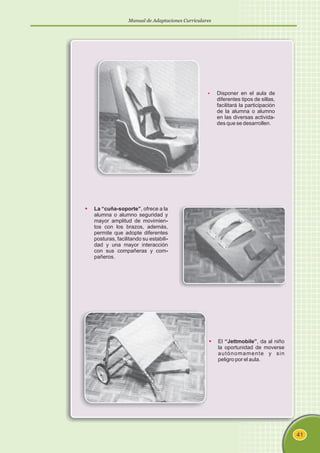 Manual de Adaptaciones Curriculares
41
§
Disponer en el aula de
diferentes tipos de sillas,
facilitará la participación
de la alumna o alumno
en las diversas activida-
des que se desarrollen.
§
-
-
-
La “cuña-soporte”, ofrece a la
alumna o alumno seguridad y
mayor amplitud de movimien
tos con los brazos, además,
permite que adopte diferentes
posturas, facilitando su estabili
dad y una mayor interacción
con sus compañeras y com
pañeros.
§
El “Jettmobile”, da al niño
la oportunidad de moverse
autónomamente y sin
peligro por el aula.
 