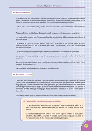 47
Manual de Adaptaciones Curriculares
3.2. Ámbito Intelectual
El niño sordo es muy participativo y sociable en las interacciones y juegos. Tiene una predisposición
innata a la imitación de movimientos, gestos, vocalización, expresiones faciales, signos y señas. Es un
ser visual, todas las vivencias de su ambiente, son captadas principalmente por los ojos.
Disfruta como cualquier niño de los juguetes movibles, lo que debe aprovecharse para hablarle de lo que
ve.
Adquiere el mismo nivel de desarrollo cognitivo que la persona oyente, aunque más lentamente.
Los códigos utilizados por los niños sordos reflejan las características del lenguaje natural que tienen: la
lengua de señas.
De acuerdo al grado de pérdida auditiva responde con sorpresa a los sonidos fuertes e intenta
localizarlos. Los memoriza tras la repetición. Reconoce a las personas y situaciones familiares y las
recuerda con facilidad.
La capacidad de organizar los conceptos abstractos en la memoria es similar a la de los oyentes.
Los procesos de organización y control de memoria comienzan a una edad similar a la de los niños
oyentes.
Como tiene muy desarrollado el canal visual en compensación al déficit auditivo, disfruta mucho viendo
libros con láminas de colores.
Se observa una clara preferencia por los juegos de construcción.
3.3. Ámbito del Lenguaje
La sordera, en principio, no afecta a la capacidad intelectual ni su habilidad para aprender. No obstante,
un niño sordo pierde la estimulación lingüística de los niños oyentes y el retraso en el aprendizaje del
lenguaje puede causarle retraso escolar. Pero, pensamos que si el niño sordo recibe una estimulación
lingüística precoz mediante la lengua de señas tendrá un rendimiento escolar normal. Por lo tanto, es
importante abordar el trabajo del lenguaje desde etapas muy tempranas de la vida para que éste se
desarrolle.
Con relación a este aspecto, debe considerarse el desarrollo de las siguientes habilidades:
a) Desarrollo del lenguaje natural (lengua de Señas)
Los estudiantes con pérdida auditiva moderada y severa necesitan el apoyo de la
lengua de señas para adquirir el lenguaje oral a través del sistema bimodal: oral-
gestual.
El sistema bimodal conocido también como idioma signado consiste en la utilización
simultánea de palabras y signos. Al niño se le proporciona lenguaje oral, pero el
mensaje se expresa de dos maneras: con palabras y con signos.
 