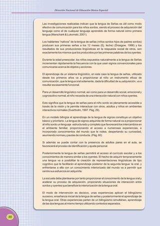 48
Dirección Nacional de Educación Básica Especial
Las investigaciones realizadas indican que la lengua de Señas es útil como modo
efectivo de comunicación para los niños sordos, siendo el proceso de adquisición del
lenguaje como el de cualquier lenguaje aprendido de forma natural como primera
lengua (Marschark & Lukomski, 2001).
Los hablantes “nativos” de la lengua de señas (niños sordos hijos de padres sordos)
producen sus primeras señas a los 12 meses (Ej. leche) (Drasgow, 1998) y los
resultados de sus producciones lingüísticas en la respuesta social de otros, son
exactamente los mismos que los producidos por las primeras palabras de los oyentes.
Durante la edad preescolar, los niños expuestos naturalmente a la lengua de Señas
incrementan rápidamente la frecuencia con la que usan signos convencionales para
comunicarse acerca de objetos y acciones.
El aprendizaje de un sistema lingüístico, en este caso la lengua de señas, utilizado
desde los primeros años va a proporcionar al niño un instrumento eficaz de
comunicación, que la lengua oral solamente, dada la dificultad de su adquisición, va a
resultar escasamente funcional.
Para un desarrollo lingüístico normal, así como para un desarrollo social, emocional y
cognoscitivo normal, el niño necesita de una interacción natural con niños oyentes.
Esto significa que la lengua de señas para el niño sordo es plenamente accesible a
través de la visión y le permite interactuar con otros, adultos y niños en ambientes
interactivos normales (Svartholm, 1997. Pág. 29).
En un modelo bilingüe el aprendizaje de la lengua de signos constituye un objetivo
básico y prioritario. La lengua de signos adquirida de forma natural va a proporcionar
al niño sordo un lenguaje estructurado y completo que favorecerá los intercambios en
el ambiente familiar, proporcionando el acceso a numerosas experiencias, e
incorporado conocimientos del mundo que le rodea, despertando su curiosidad,
asumiendo normas y pautas de conducta. (Pág. 60)
Si además se puede contar con la presencia de adultos pares en el aula, se
favorecerá el proceso de identificación y ajuste personal.
Posteriormente la lengua de señas permitirá el acceso al currículo escolar y a los
conocimientos de manera similar a los oyentes. El hecho de adquirir tempranamente
una lengua va a posibilitar la creación de representaciones lingüísticas de tipo
cognitivo que le facilitarán el aprendizaje posterior de la segunda lengua: la oral, y
enfrentarse a ella con un conocimiento interiorizado del mundo va a permitir que
centre sus esfuerzos en adquirirla.
La escuela debe plantearse por tanto proporcionar el conocimiento de la lengua oral y
acelerar su proceso de adquisición, propiciando situaciones de interacción entre
sordos y oyentes que beneficie la interiorización de la lengua oral.
El modo de intervención es decisivo, unas experiencias aplican el bilingüismo
sucesivo, enseñanza inicial de la lengua de señas y posteriormente el aprendizaje de
la lengua oral. Otras experiencias parten de un bilingüismo simultáneo, aprendizaje
de las dos lenguas al mismo tiempo utilizando contextos separados.
 