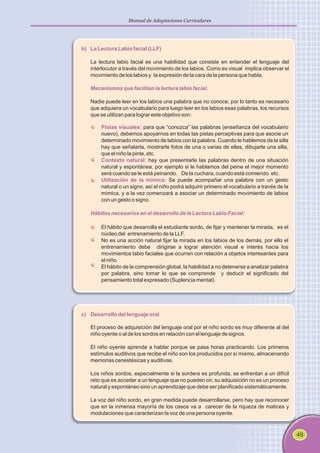 49
Manual de Adaptaciones Curriculares
b) La Lectura Labio facial (LLF)
Mecanismos que facilitan la lectura labio facial.
La lectura labio facial es una habilidad que consiste en entender el lenguaje del
interlocutor a través del movimiento de los labios. Como es visual implica observar el
movimiento de los labios y la expresión de la cara de la persona que habla.
Nadie puede leer en los labios una palabra que no conoce, por lo tanto es necesario
que adquiera un vocabulario para luego leer en los labios esas palabras, los recursos
que se utilizan para lograr este objetivo son:
Pistas visuales:
Contexto natural:
Utilización de la mímica:
para que “conozca” las palabras (enseñanza del vocabulario
nuevo), debemos apoyarnos en todas las pistas perceptivas para que asocie un
determinado movimiento de labios con la palabra. Cuando le hablemos de la silla
hay que señalarla, mostrarle fotos de una o varias de ellas, dibujarle una silla,
que el niño la pinte, etc.
hay que presentarle las palabras dentro de una situación
natural y espontánea, por ejemplo si le hablamos del peine el mejor momento
será cuando se le está peinando. De la cuchara, cuando está comiendo. etc.
Se puede acompañar una palabra con un gesto
natural o un signo, así el niño podrá adquirir primero el vocabulario a través de la
mímica, y a la vez comenzará a asociar un determinado movimiento de labios
con un gesto o signo.
Hábitos necesarios en el desarrollo de la Lectura Labio Facial:
El hábito que desarrolla el estudiante sordo, de fijar y mantener la mirada, es el
núcleo del entrenamiento de la LLF.
No es una acción natural fijar la mirada en los labios de los demás, por ello el
entrenamiento debe dirigirse a lograr atención visual e interés hacia los
movimientos labio faciales que ocurren con relación a objetos interesantes para
el niño.
El hábito de la comprensión global, la habilidad a no detenerse a analizar palabra
por palabra, sino tomar lo que se comprende y deducir el significado del
pensamiento total expresado (Suplencia mental).
c) Desarrollo del lenguaje oral
El proceso de adquisición del lenguaje oral por el niño sordo es muy diferente al del
niño oyente o al de los sordos en relación con el lenguaje de signos.
El niño oyente aprende a hablar porque se pasa horas practicando. Los primeros
estímulos auditivos que recibe el niño son los producidos por sí mismo, almacenando
memorias cenestésicas y auditivas.
Los niños sordos, especialmente si la sordera es profunda, se enfrentan a un difícil
reto que es acceder a un lenguaje que no pueden oír, su adquisición no es un proceso
natural y espontáneo sino un aprendizaje que debe ser planificado sistemáticamente.
La voz del niño sordo, en gran medida puede desarrollarse, pero hay que reconocer
que en la inmensa mayoría de los casos va a carecer de la riqueza de matices y
modulaciones que caracterizan la voz de una persona oyente.
 