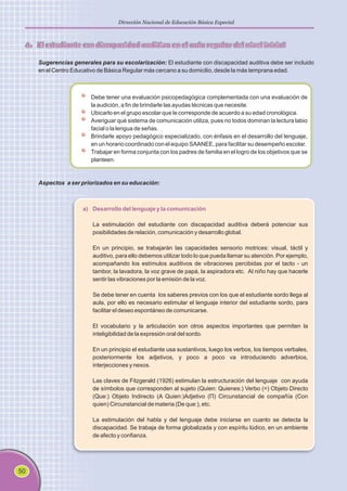 50
Dirección Nacional de Educación Básica Especial
4. El estudiante con discapacidad auditiva en el aula regular del nivel inicial
Sugerencias generales para su escolarización: El estudiante con discapacidad auditiva debe ser incluido
en el Centro Educativo de Básica Regular más cercano a su domicilio, desde la más temprana edad.
Debe tener una evaluación psicopedagógica complementada con una evaluación de
la audición, a fin de brindarle las ayudas técnicas que necesite.
Ubicarlo en el grupo escolar que le corresponde de acuerdo a su edad cronológica.
Averiguar qué sistema de comunicación utiliza, pues no todos dominan la lectura labio
facial o la lengua de señas.
Brindarle apoyo pedagógico especializado, con énfasis en el desarrollo del lenguaje,
en un horario coordinado con el equipo SAANEE, para facilitar su desempeño escolar.
Trabajar en forma conjunta con los padres de familia en el logro de los objetivos que se
planteen.
Aspectos a ser priorizados en su educación:
a) Desarrollo del lenguaje y la comunicación
La estimulación del estudiante con discapacidad auditiva deberá potenciar sus
posibilidades de relación, comunicación y desarrollo global.
En un principio, se trabajarán las capacidades sensorio motrices: visual, táctil y
auditivo, para ello debemos utilizar todo lo que pueda llamar su atención. Por ejemplo,
acompañando los estímulos auditivos de vibraciones percibidas por el tacto - un
tambor, la lavadora, la voz grave de papá, la aspiradora etc. Al niño hay que hacerle
sentir las vibraciones por la emisión de la voz.
Se debe tener en cuenta los saberes previos con los que el estudiante sordo llega al
aula, por ello es necesario estimular el lenguaje interior del estudiante sordo, para
facilitar el deseo espontáneo de comunicarse.
El vocabulario y la articulación son otros aspectos importantes que permiten la
inteligibilidad de la expresión oral del sordo.
En un principio el estudiante usa sustantivos, luego los verbos, los tiempos verbales,
posteriormente los adjetivos, y poco a poco va introduciendo adverbios,
interjecciones y nexos.
Las claves de Fitzgerald (1926) estimulan la estructuración del lenguaje con ayuda
de símbolos que corresponden al sujeto (Quien: Quienes:) Verbo (=) Objeto Directo
(Que:) Objeto Indirecto (A Quien:)Adjetivo (Π) Circunstancial de compañía (Con
quien) Circunstancial de materia (De que:), etc.
La estimulación del habla y del lenguaje debe iniciarse en cuanto se detecta la
discapacidad. Se trabaja de forma globalizada y con espíritu lúdico, en un ambiente
de afecto y confianza.
 