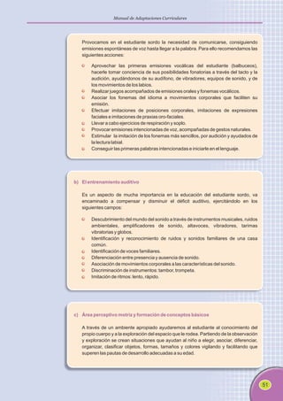 51
Manual de Adaptaciones Curriculares
Provocamos en el estudiante sordo la necesidad de comunicarse, consiguiendo
emisiones espontáneas de voz hasta llegar a la palabra. Para ello recomendamos las
siguientes acciones:
Aprovechar las primeras emisiones vocálicas del estudiante (balbuceos),
hacerle tomar conciencia de sus posibilidades fonatorias a través del tacto y la
audición, ayudándonos de su audífono, de vibradores, equipos de sonido, y de
los movimientos de los labios.
Realizar juegos acompañados de emisiones orales y fonemas vocálicos.
Asociar los fonemas del idioma a movimientos corporales que faciliten su
emisión.
Efectuar imitaciones de posiciones corporales, imitaciones de expresiones
faciales e imitaciones de praxias oro-faciales.
Llevar a cabo ejercicios de respiración y soplo.
Provocar emisiones intencionadas de voz, acompañadas de gestos naturales.
Estimular la imitación de los fonemas más sencillos, por audición y ayudados de
la lectura labial.
Conseguir las primeras palabras intencionadas e iniciarle en el lenguaje.
b) El entrenamiento auditivo
Es un aspecto de mucha importancia en la educación del estudiante sordo, va
encaminado a compensar y disminuir el déficit auditivo, ejercitándolo en los
siguientes campos:
Descubrimiento del mundo del sonido a través de instrumentos musicales, ruidos
ambientales, amplificadores de sonido, altavoces, vibradores, tarimas
vibratorias y globos.
Identificación y reconocimiento de ruidos y sonidos familiares de una casa
común.
Identificación de voces familiares.
Diferenciación entre presencia y ausencia de sonido.
Asociación de movimientos corporales a las características del sonido.
Discriminación de instrumentos: tambor, trompeta.
Imitación de ritmos: lento, rápido.
c) Área perceptivo motriz y formación de conceptos básicos
A través de un ambiente apropiado ayudaremos al estudiante al conocimiento del
propio cuerpo y a la exploración del espacio que le rodea. Partiendo de la observación
y exploración se crean situaciones que ayudan al niño a elegir, asociar, diferenciar,
organizar, clasificar objetos, formas, tamaños y colores vigilando y facilitando que
superen las pautas de desarrollo adecuadas a su edad.
 